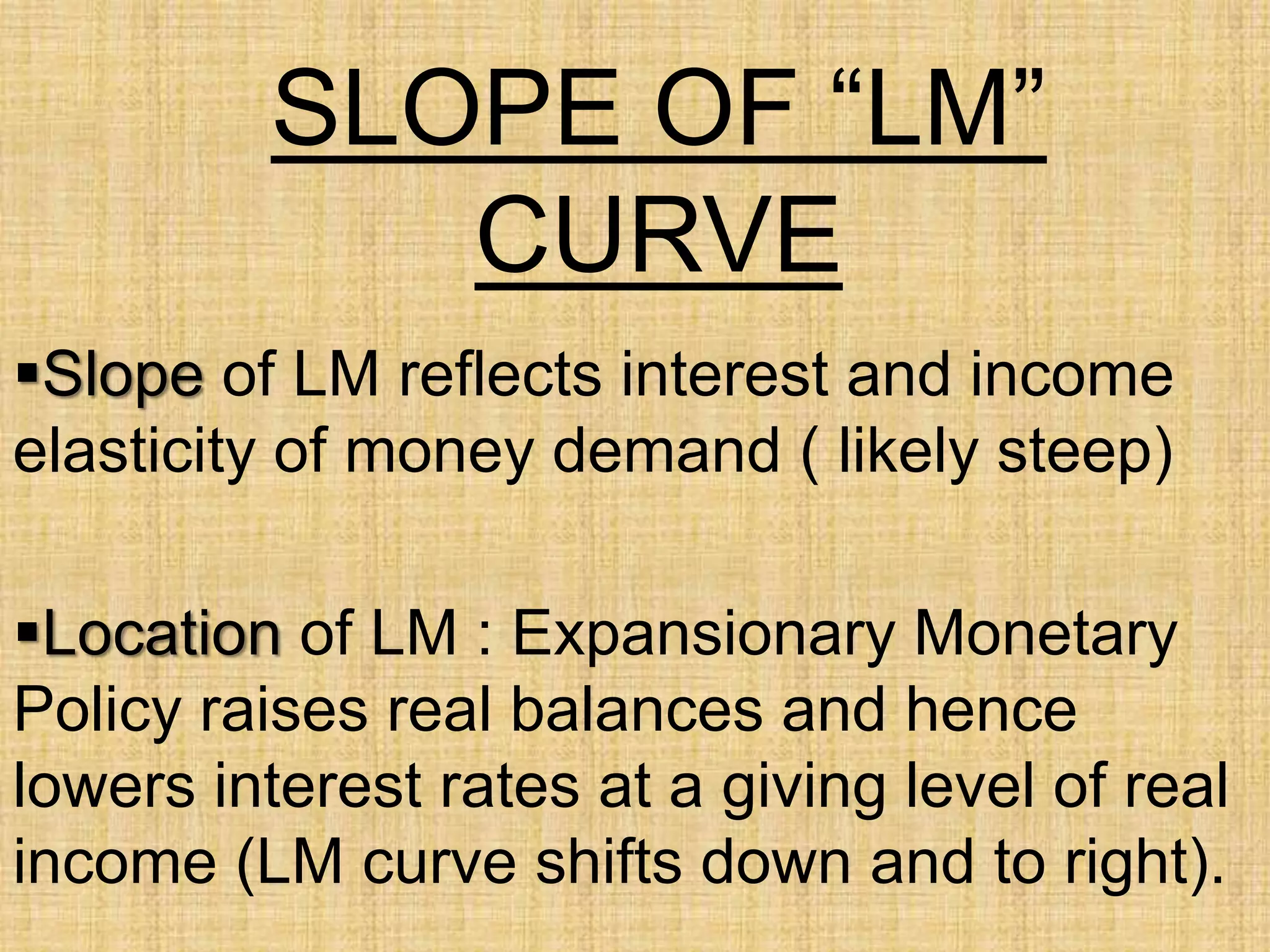 SLOPE OF “LM”
CURVE
Slope of LM reflects interest and income
elasticity of money demand ( likely steep)
Location of LM : Expansionary Monetary
Policy raises real balances and hence
lowers interest rates at a giving level of real
income (LM curve shifts down and to right).
 