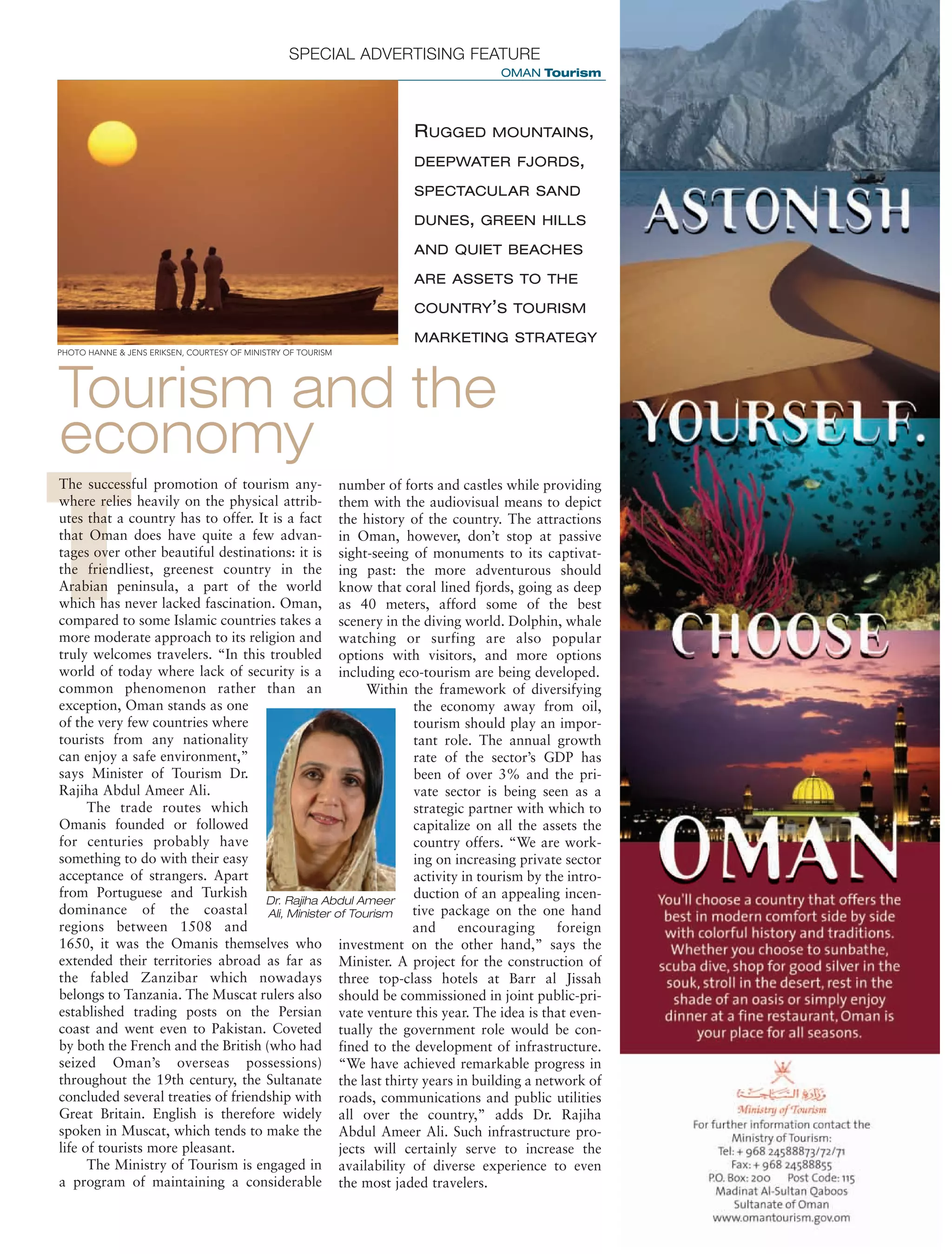 DISTRIBUTION: 11
QPS
C M Y K VERSION 00
B
FILENAME HEREXX XXXX
DOMES- EUROPE
XX
ASIALATIN AM
SPECIAL ADVERTISING FEATURE
OMAN Tourism
T
Tourism and the
economy
The successful promotion of tourism any-
where relies heavily on the physical attrib-
utes that a country has to offer. It is a fact
that Oman does have quite a few advan-
tages over other beautiful destinations: it is
the friendliest, greenest country in the
Arabian peninsula, a part of the world
which has never lacked fascination. Oman,
compared to some Islamic countries takes a
more moderate approach to its religion and
truly welcomes travelers. “In this troubled
world of today where lack of security is a
common phenomenon rather than an
exception, Oman stands as one
of the very few countries where
tourists from any nationality
can enjoy a safe environment,”
says Minister of Tourism Dr.
Rajiha Abdul Ameer Ali.
The trade routes which
Omanis founded or followed
for centuries probably have
something to do with their easy
acceptance of strangers. Apart
from Portuguese and Turkish
dominance of the coastal
regions between 1508 and
1650, it was the Omanis themselves who
extended their territories abroad as far as
the fabled Zanzibar which nowadays
belongs to Tanzania. The Muscat rulers also
established trading posts on the Persian
coast and went even to Pakistan. Coveted
by both the French and the British (who had
seized Oman’s overseas possessions)
throughout the 19th century, the Sultanate
concluded several treaties of friendship with
Great Britain. English is therefore widely
spoken in Muscat, which tends to make the
life of tourists more pleasant.
The Ministry of Tourism is engaged in
a program of maintaining a considerable
number of forts and castles while providing
them with the audiovisual means to depict
the history of the country. The attractions
in Oman, however, don’t stop at passive
sight-seeing of monuments to its captivat-
ing past: the more adventurous should
know that coral lined fjords, going as deep
as 40 meters, afford some of the best
scenery in the diving world. Dolphin, whale
watching or surfing are also popular
options with visitors, and more options
including eco-tourism are being developed.
Within the framework of diversifying
the economy away from oil,
tourism should play an impor-
tant role. The annual growth
rate of the sector’s GDP has
been of over 3% and the pri-
vate sector is being seen as a
strategic partner with which to
capitalize on all the assets the
country offers. “We are work-
ing on increasing private sector
activity in tourism by the intro-
duction of an appealing incen-
tive package on the one hand
and encouraging foreign
investment on the other hand,” says the
Minister. A project for the construction of
three top-class hotels at Barr al Jissah
should be commissioned in joint public-pri-
vate venture this year. The idea is that even-
tually the government role would be con-
fined to the development of infrastructure.
“We have achieved remarkable progress in
the last thirty years in building a network of
roads, communications and public utilities
all over the country,” adds Dr. Rajiha
Abdul Ameer Ali. Such infrastructure pro-
jects will certainly serve to increase the
availability of diverse experience to even
the most jaded travelers.
RUGGED MOUNTAINS,
DEEPWATER FJORDS,
SPECTACULAR SAND
DUNES, GREEN HILLS
AND QUIET BEACHES
ARE ASSETS TO THE
COUNTRY’S TOURISM
MARKETING STRATEGY
Dr. Rajiha Abdul Ameer
Ali, Minister of Tourism
PHOTO HANNE & JENS ERIKSEN, COURTESY OF MINISTRY OF TOURISM
 