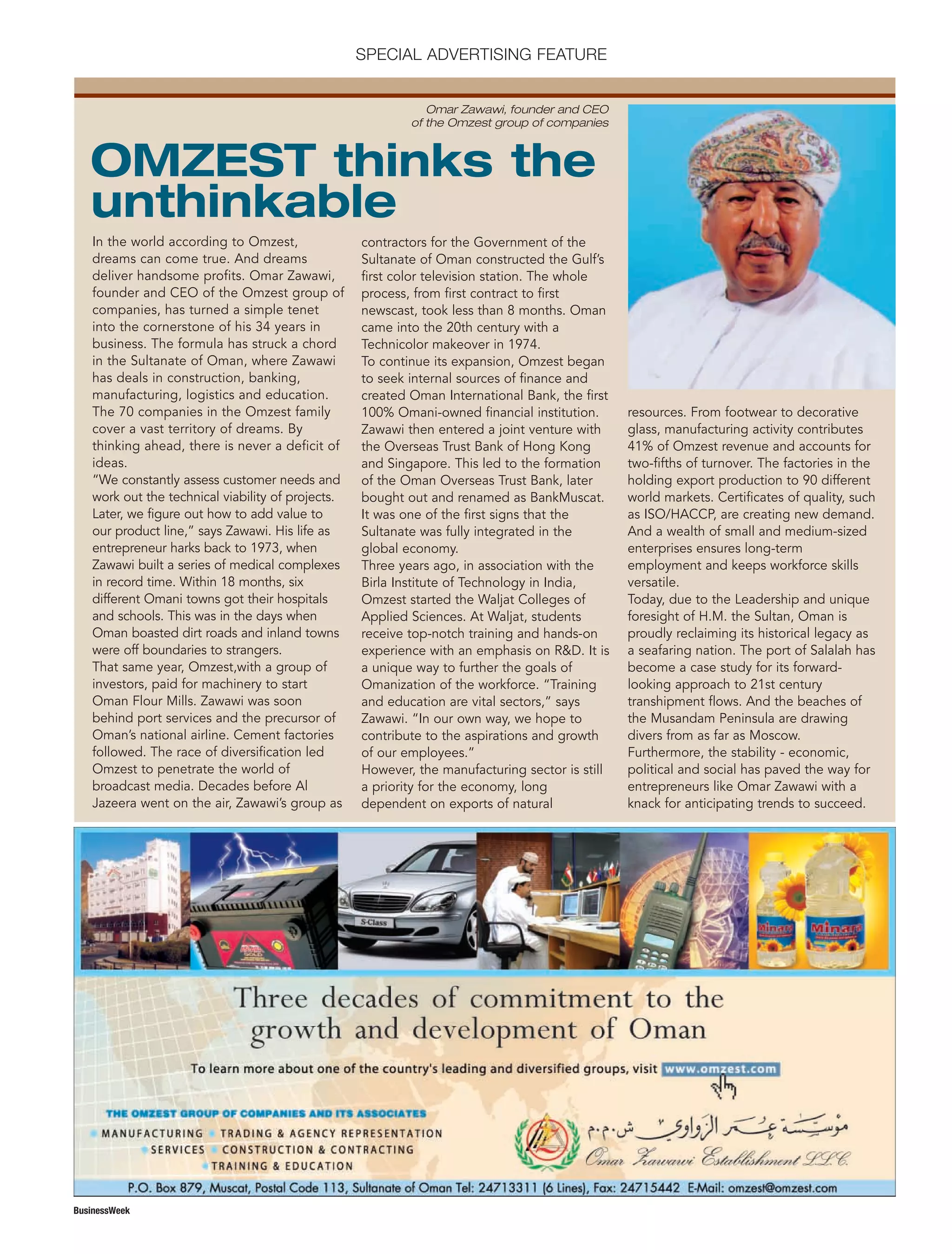 DISTRIBUTION: 11
QPS
C M Y K VERSION 00
B
FILENAME HEREXX XXXX
DOMES- EUROPE
XX
ASIALATIN AM
BusinessWeek
SPECIAL ADVERTISING FEATURE
In the world according to Omzest,
dreams can come true. And dreams
deliver handsome profits. Omar Zawawi,
founder and CEO of the Omzest group of
companies, has turned a simple tenet
into the cornerstone of his 34 years in
business. The formula has struck a chord
in the Sultanate of Oman, where Zawawi
has deals in construction, banking,
manufacturing, logistics and education.
The 70 companies in the Omzest family
cover a vast territory of dreams. By
thinking ahead, there is never a deficit of
ideas.
“We constantly assess customer needs and
work out the technical viability of projects.
Later, we figure out how to add value to
our product line,” says Zawawi. His life as
entrepreneur harks back to 1973, when
Zawawi built a series of medical complexes
in record time. Within 18 months, six
different Omani towns got their hospitals
and schools. This was in the days when
Oman boasted dirt roads and inland towns
were off boundaries to strangers.
That same year, Omzest,with a group of
investors, paid for machinery to start
Oman Flour Mills. Zawawi was soon
behind port services and the precursor of
Oman’s national airline. Cement factories
followed. The race of diversification led
Omzest to penetrate the world of
broadcast media. Decades before Al
Jazeera went on the air, Zawawi’s group as
contractors for the Government of the
Sultanate of Oman constructed the Gulf’s
first color television station. The whole
process, from first contract to first
newscast, took less than 8 months. Oman
came into the 20th century with a
Technicolor makeover in 1974.
To continue its expansion, Omzest began
to seek internal sources of finance and
created Oman International Bank, the first
100% Omani-owned financial institution.
Zawawi then entered a joint venture with
the Overseas Trust Bank of Hong Kong
and Singapore. This led to the formation
of the Oman Overseas Trust Bank, later
bought out and renamed as BankMuscat.
It was one of the first signs that the
Sultanate was fully integrated in the
global economy.
Three years ago, in association with the
Birla Institute of Technology in India,
Omzest started the Waljat Colleges of
Applied Sciences. At Waljat, students
receive top-notch training and hands-on
experience with an emphasis on R&D. It is
a unique way to further the goals of
Omanization of the workforce. “Training
and education are vital sectors,” says
Zawawi. “In our own way, we hope to
contribute to the aspirations and growth
of our employees.”
However, the manufacturing sector is still
a priority for the economy, long
dependent on exports of natural
resources. From footwear to decorative
glass, manufacturing activity contributes
41% of Omzest revenue and accounts for
two-fifths of turnover. The factories in the
holding export production to 90 different
world markets. Certificates of quality, such
as ISO/HACCP, are creating new demand.
And a wealth of small and medium-sized
enterprises ensures long-term
employment and keeps workforce skills
versatile.
Today, due to the Leadership and unique
foresight of H.M. the Sultan, Oman is
proudly reclaiming its historical legacy as
a seafaring nation. The port of Salalah has
become a case study for its forward-
looking approach to 21st century
transhipment flows. And the beaches of
the Musandam Peninsula are drawing
divers from as far as Moscow.
Furthermore, the stability - economic,
political and social has paved the way for
entrepreneurs like Omar Zawawi with a
knack for anticipating trends to succeed.
OMZEST thinks the
unthinkable
Omar Zawawi, founder and CEO
of the Omzest group of companies
 