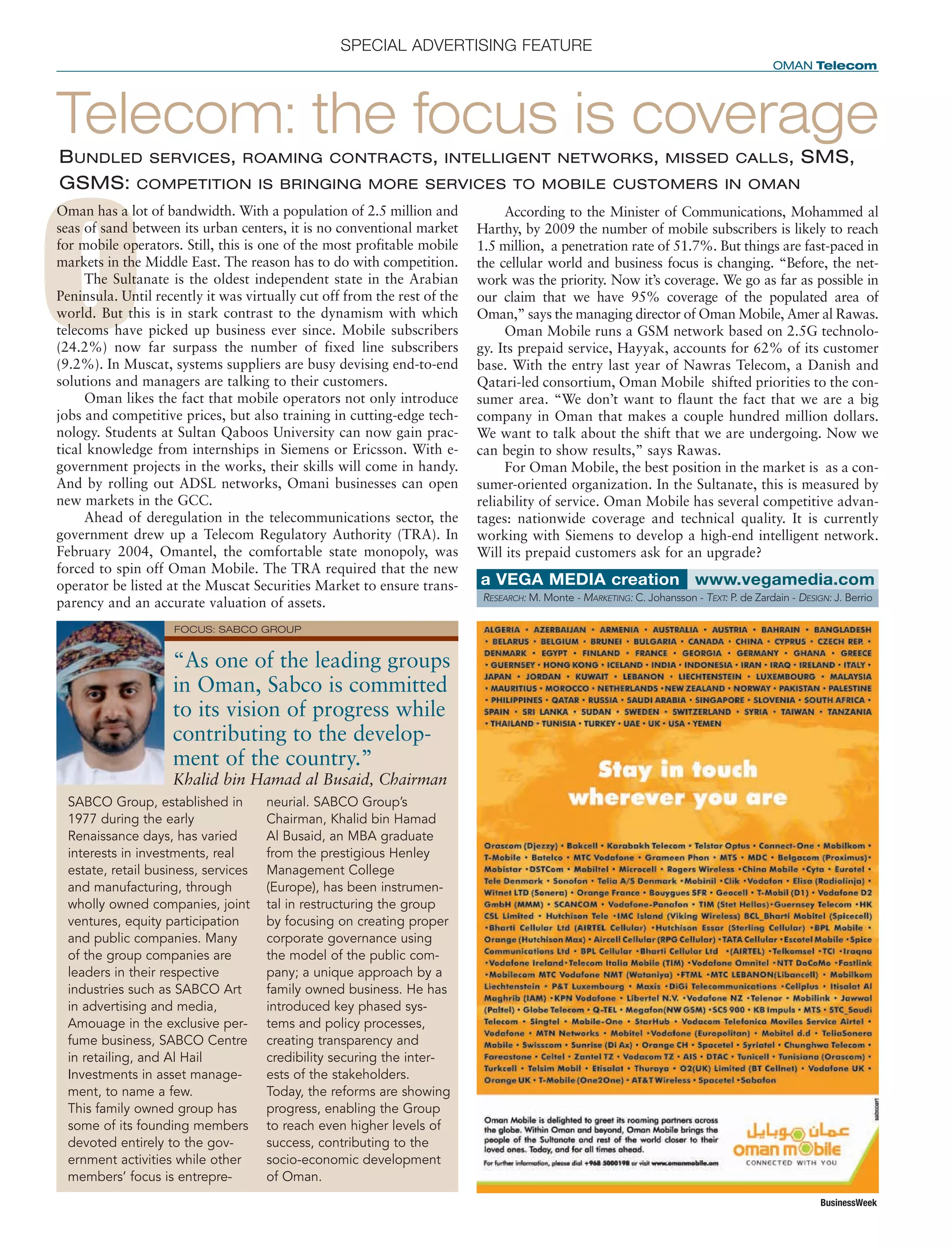 DISTRIBUTION: 11
QPS
C M Y K VERSION 00
B
FILENAME HEREXX XXXX
DOMES- EUROPE
XX
ASIALATIN AM
SPECIAL ADVERTISING FEATURE
OMAN Telecom
BusinessWeek
O
Oman has a lot of bandwidth. With a population of 2.5 million and
seas of sand between its urban centers, it is no conventional market
for mobile operators. Still, this is one of the most profitable mobile
markets in the Middle East. The reason has to do with competition.
The Sultanate is the oldest independent state in the Arabian
Peninsula. Until recently it was virtually cut off from the rest of the
world. But this is in stark contrast to the dynamism with which
telecoms have picked up business ever since. Mobile subscribers
(24.2%) now far surpass the number of fixed line subscribers
(9.2%). In Muscat, systems suppliers are busy devising end-to-end
solutions and managers are talking to their customers.
Oman likes the fact that mobile operators not only introduce
jobs and competitive prices, but also training in cutting-edge tech-
nology. Students at Sultan Qaboos University can now gain prac-
tical knowledge from internships in Siemens or Ericsson. With e-
government projects in the works, their skills will come in handy.
And by rolling out ADSL networks, Omani businesses can open
new markets in the GCC.
Ahead of deregulation in the telecommunications sector, the
government drew up a Telecom Regulatory Authority (TRA). In
February 2004, Omantel, the comfortable state monopoly, was
forced to spin off Oman Mobile. The TRA required that the new
operator be listed at the Muscat Securities Market to ensure trans-
parency and an accurate valuation of assets.
Telecom: the focus is coverageBUNDLED SERVICES, ROAMING CONTRACTS, INTELLIGENT NETWORKS, MISSED CALLS, SMS,
GSMS: COMPETITION IS BRINGING MORE SERVICES TO MOBILE CUSTOMERS IN OMAN
According to the Minister of Communications, Mohammed al
Harthy, by 2009 the number of mobile subscribers is likely to reach
1.5 million, a penetration rate of 51.7%. But things are fast-paced in
the cellular world and business focus is changing. “Before, the net-
work was the priority. Now it’s coverage. We go as far as possible in
our claim that we have 95% coverage of the populated area of
Oman,” says the managing director of Oman Mobile, Amer al Rawas.
Oman Mobile runs a GSM network based on 2.5G technolo-
gy. Its prepaid service, Hayyak, accounts for 62% of its customer
base. With the entry last year of Nawras Telecom, a Danish and
Qatari-led consortium, Oman Mobile shifted priorities to the con-
sumer area. “We don’t want to flaunt the fact that we are a big
company in Oman that makes a couple hundred million dollars.
We want to talk about the shift that we are undergoing. Now we
can begin to show results,” says Rawas.
For Oman Mobile, the best position in the market is as a con-
sumer-oriented organization. In the Sultanate, this is measured by
reliability of service. Oman Mobile has several competitive advan-
tages: nationwide coverage and technical quality. It is currently
working with Siemens to develop a high-end intelligent network.
Will its prepaid customers ask for an upgrade?
SABCO Group, established in
1977 during the early
Renaissance days, has varied
interests in investments, real
estate, retail business, services
and manufacturing, through
wholly owned companies, joint
ventures, equity participation
and public companies. Many
of the group companies are
leaders in their respective
industries such as SABCO Art
in advertising and media,
Amouage in the exclusive per-
fume business, SABCO Centre
in retailing, and Al Hail
Investments in asset manage-
ment, to name a few.
This family owned group has
some of its founding members
devoted entirely to the gov-
ernment activities while other
members’ focus is entrepre-
neurial. SABCO Group’s
Chairman, Khalid bin Hamad
Al Busaid, an MBA graduate
from the prestigious Henley
Management College
(Europe), has been instrumen-
tal in restructuring the group
by focusing on creating proper
corporate governance using
the model of the public com-
pany; a unique approach by a
family owned business. He has
introduced key phased sys-
tems and policy processes,
creating transparency and
credibility securing the inter-
ests of the stakeholders.
Today, the reforms are showing
progress, enabling the Group
to reach even higher levels of
success, contributing to the
socio-economic development
of Oman.
RESEARCH: M. Monte - MARKETING: C. Johansson - TEXT: P. de Zardain - DESIGN: J. Berrio
www.vegamedia.coma VEGA MEDIA creation
“As one of the leading groups
in Oman, Sabco is committed
to its vision of progress while
contributing to the develop-
ment of the country.”
Khalid bin Hamad al Busaid, Chairman
FOCUS: SABCO GROUP
 