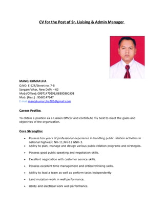 CV for the Post of Sr. Liaising & Admin Manager
MANOJ KUMAR JHA
Q NO: E-524/Street no. 7-B
Sangam Vihar, New Delhi – 62
Mob.(Office): 09971470298,08800380308
Mob. (Resi.) : 9560147647
E mail:manojkumar.jha285@gmail.com
Career Profile:
To obtain a position as a Liaison Officer and contribute my best to meet the goals and
objectives of the organization.
Core Strengths:
• Possess ten years of professional experience in handling public relation activities in
national highway: NH-11,NH-12 &NH-3.
• Ability to plan, manage and design various public relation programs and strategies.
• Possess good public speaking and negotiation skills.
• Excellent negotiation with customer service skills.
• Possess excellent time management and critical thinking skills.
• Ability to lead a team as well as perform tasks independently.
• Land mutation work in well performance.
• Utility and electrical work well performance.
 