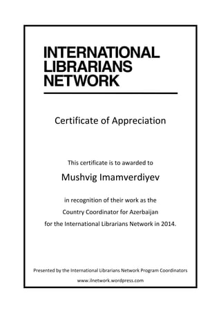  
	
  
	
  
Certificate	
  of	
  Appreciation	
  
	
  
	
  
This	
  certificate	
  is	
  to	
  awarded	
  to	
  
Mushvig	
  Imamverdiyev	
  
	
  
in	
  recognition	
  of	
  their	
  work	
  as	
  the	
  	
  
Country	
  Coordinator	
  for	
  Azerbaijan	
  	
  
for	
  the	
  International	
  Librarians	
  Network	
  in	
  2014.	
  
	
  
	
  
	
  
	
  
Presented	
  by	
  the	
  International	
  Librarians	
  Network	
  Program	
  Coordinators	
  
www.ilnetwork.wordpress.com	
  
 