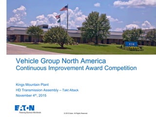 © 2015 Eaton. All Rights Reserved.
Vehicle Group North America
Continuous Improvement Award Competition
Kings Mountain Plant
HD Transmission Assembly – Takt Attack
November 4th, 2015
 