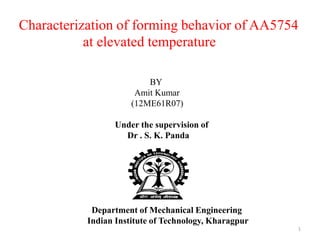 Characterization of forming behavior of AA5754
at elevated temperature
1
BY
Amit Kumar
(12ME61R07)
Under the supervision of
Dr . S. K. Panda
Department of Mechanical Engineering
Indian Institute of Technology, Kharagpur
 