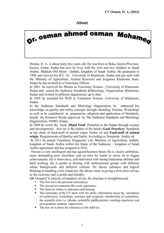 CV Osman, O. A. (2016)
1
About
Osman, O. A. is about forty five years old. He was born in Beka, Gezira Province,
Gezira, Estate, Sudan but now he lives with his wife and two children in Saudi
Arabia. Makkah Old Street - Jeddah, kingdom of Saudi Arabia. He graduated in
1998 and recived his B.V. Sc. University of Khartoum, Sudan and got ajob with
the Ministry of Agriculture, Animal Resource and Irrigation Khartoum State,
Sudan he has worked as a Veterinary Officer.
In 2001 he received his Master in Veterinary Science , University of Khartoum,
Sudan and joined the Sudanese Standards &Metrology, Organization, Khartoum,
Sudan and worked in different departments up to date.
In 2005 he awarded his Ph.D in Veterinary Science ,University of Khartoum,
Sudan.
In the Sudanese Standards and Metrology Organization he enhanced his
knowledge on quality and safety concepts through attending Forums, Workshops
as well as he contributed in preparation, adoption and application of Standards,
beside the Resource Books approved by The Sudanese Standards and Metrology
Organization, SSMO, Sudan.
In 2009 he wrote the book {Halal Food: Potential in the Sudan through science
and development}. Also he is the author of the books Good Practices: Standards
in the chain of food-stuff of animal origin Arabic ed and Food-stuff of animal
origin: Requirements of Quality and Safety According to Standards Arabic ed.
In 2011 he joined Veterinary Diagnostic Lab, Ministry of Agriculture, Jeddah,
kingdom of Saudi Arabia within the frame of the Sudanese – kingdom of Saudi
Arabia agreement and has resigned in 2016.
Osman is very intellegent and has agood business brain. He is clearly ambitious,
more demanding post elsewhere and on time he wants to move on to bigger
achievements. He is Innovative, self motivated with strong leadership abilities and
hard working. He is gentle in dealing with multinational groups with different
ethnic backgrounds and different cultures. He shows calmness and logical
thinking in handling crisis situations. He always aims at giving a first-class service
to the customer and is polite and friendly.
DR Osman CV consists of numbers of sets. Its structure is straightforward.
 The first set is the personal information.
 The second set concerns the work experience.
 The third set relates to education and training.
 The remainder of the CV deals with the skills, information about the attendance
of conferences, workshops, seminars and symposia, membership of committees,
the scientific texts i.e. (Books, scientific publications), teaching experience and
post-graduate students supervision.
 The last set is about the references to be refer to.
 