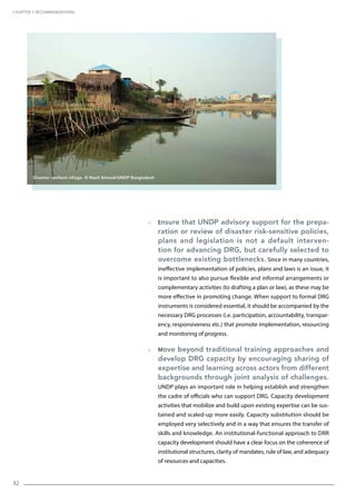 82
  Ensure that UNDP advisory support for the prepa-
ration or review of disaster risk-sensitive policies,
plans and legislation is not a default interven-
tion for advancing DRG, but carefully selected to
overcome existing bottlenecks. Since in many countries,
ineffective implementation of policies, plans and laws is an issue, it
is important to also pursue flexible and informal arrangements or
complementary activities (to drafting a plan or law), as these may be
more effective in promoting change. When support to formal DRG
instruments is considered essential, it should be accompanied by the
necessary DRG processes (i.e. participation, accountability, transpar-
ency, responsiveness etc.) that promote implementation, resourcing
and monitoring of progress.
  Move beyond traditional training approaches and
develop DRG capacity by encouraging sharing of
expertise and learning across actors from different
backgrounds through joint analysis of challenges.
UNDP plays an important role in helping establish and strengthen
the cadre of officials who can support DRG. Capacity development
activities that mobilize and build upon existing expertise can be sus-
tained and scaled-up more easily. Capacity substitution should be
employed very selectively and in a way that ensures the transfer of
skills and knowledge. An institutional-functional approach to DRR
capacity development should have a clear focus on the coherence of
institutional structures, clarity of mandates, rule of law, and adequacy
of resources and capacities.
CHAPTER 7. Recommendations
Disaster resilient village. © Nasif Ahmed/UNDP Bangladesh
 