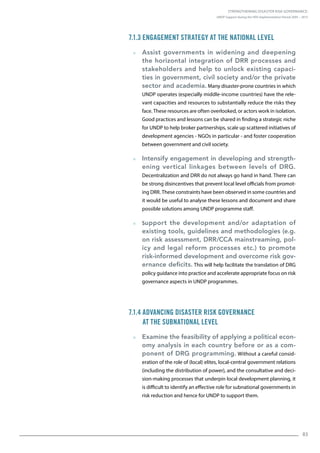 Strengthening Disaster Risk Governance:
UNDP Support during the HFA Implementation Period 2005 – 2015
83
7.1.3 Engagement Strategy at the National Level
  Assist governments in widening and deepening
the horizontal integration of DRR processes and
stakeholders and help to unlock existing capaci-
ties in government, civil society and/or the private
sector and academia. Many disaster-prone countries in which
UNDP operates (especially middle-income countries) have the rele-
vant capacities and resources to substantially reduce the risks they
face. These resources are often overlooked, or actors work in isolation.
Good practices and lessons can be shared in finding a strategic niche
for UNDP to help broker partnerships, scale up scattered initiatives of
development agencies - NGOs in particular - and foster cooperation
between government and civil society.
  Intensify engagement in developing and strength-
ening vertical linkages between levels of DRG.
Decentralization and DRR do not always go hand in hand. There can
be strong disincentives that prevent local level officials from promot-
ing DRR. These constraints have been observed in some countries and
it would be useful to analyse these lessons and document and share
possible solutions among UNDP programme staff.
  Support the development and/or adaptation of
existing tools, guidelines and methodologies (e.g.
on risk assessment, DRR/CCA mainstreaming, pol-
icy and legal reform processes etc.) to promote
risk-informed development and overcome risk gov-
ernance deficits. This will help facilitate the translation of DRG
policy guidance into practice and accelerate appropriate focus on risk
governance aspects in UNDP programmes.
7.1.4 Advancing Disaster Risk Governance
at the Subnational Level
  Examine the feasibility of applying a political econ-
omy analysis in each country before or as a com-
ponent of DRG programming. Without a careful consid-
eration of the role of (local) elites, local-central government relations
(including the distribution of power), and the consultative and deci-
sion-making processes that underpin local development planning, it
is difficult to identify an effective role for subnational governments in
risk reduction and hence for UNDP to support them.
 