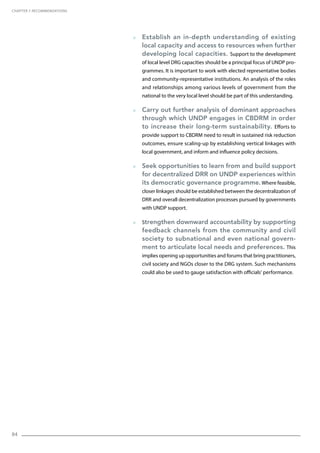 84
  Establish an in-depth understanding of existing
local capacity and access to resources when further
developing local capacities. Support to the development
of local level DRG capacities should be a principal focus of UNDP pro-
grammes. It is important to work with elected representative bodies
and community-representative institutions. An analysis of the roles
and relationships among various levels of government from the
national to the very local level should be part of this understanding.
  Carry out further analysis of dominant approaches
through which UNDP engages in CBDRM in order
to increase their long-term sustainability. Efforts to
provide support to CBDRM need to result in sustained risk reduction
outcomes, ensure scaling-up by establishing vertical linkages with
local government, and inform and influence policy decisions.
  Seek opportunities to learn from and build support
for decentralized DRR on UNDP experiences within
its democratic governance programme. Where feasible,
closer linkages should be established between the decentralization of
DRR and overall decentralization processes pursued by governments
with UNDP support.
  Strengthen downward accountability by supporting
feedback channels from the community and civil
society to subnational and even national govern-
ment to articulate local needs and preferences. This
implies opening up opportunities and forums that bring practitioners,
civil society and NGOs closer to the DRG system. Such mechanisms
could also be used to gauge satisfaction with officials’ performance.
CHAPTER 7. Recommendations
 