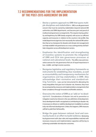 Strengthening Disaster Risk Governance:
UNDP Support during the HFA Implementation Period 2005 – 2015
85
  Devise a systems approach to DRR that spans multi-
ple disciplines and stakeholders. DRG is an all-government
concern that must be owned by stakeholders beyond national DM
authorities and DRM departments, and become part and parcel of
multisectoral governance arrangements. This requires having author-
ity and legitimacy for DRR clearly assigned, with access to sufficient
capacity and resources in relation to the country’s risk profile. Key
nodal departments/agencies (not necessarily the national DM author-
ities that act as champions for disaster and climate risk management)
can help establish risk governance as a cross-cutting priority and facil-
itate integration across all development sectors.
  Emphasize the identification and strengthening
of incentive systems to promote the integration
of DRR and CCA into governance processes at
national and subnational levels. This offers new and inno-
vative avenues for risk governance that are of equal importance in
low-, middle- and high-income countries.
  Recognize legislative and regulatory frameworks as
instruments for establishing clear mandates, as well
as accountability and transparency mechanisms for
organizations and key stakeholders in DRR. Also
acknowledge their normative and standard-set-
ting functions. Laws can be instrumental for alleviating the
many inequalities that give rise to disaster risk. However, they must
be accompanied by resources and implementation arrangements that
foster compliance through innovative and flexible solutions.
  Overcome the notion of DRR as an ‘add-on’ to devel-
opment. Considerations of disaster risk and its prevention or
mitigation need to be inherent in the very definition of development.
Since development itself is recognized as contributing to disaster risk,
it necessary to reframe or redefine development modalities to achieve
truly risk-informed development. Unless this happens, DRR measures
will fail to yield their full benefits.
  Bridge the gaps between national, local and com-
munity levels in an effort to build resilience. Bestowing
local government with clear roles and responsibilities matched with
necessary resources and implementation capacities will be key to
achieving sustainable risk reduction outcomes.
7.2 Recommendations for the Implementation
of the Post-2015 Agreement on DRR
 