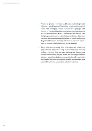 86
  Promote greater vertical and horizontal integration
of actors, policies and financing, to establish mutual
roles and linkages across stakeholder groups and
sectors. This should also encompass informal institutions and
NGOs as central elements of DRG. A critical step in this direction is the
ability to generate networks and mobilize around issues of common
concern in ways that motivate social demand for change. Recognizing
the political dimensions of disaster risk will be an important require-
ment for ensuring the effectiveness of such an approach.
  Seize the opportunity that post-disaster situations
provide for implementing institutional as well as
policy reforms. Time and again, the impacts of disasters have
revealed vulnerabilities and gaps in DRG that provide governments
with entry points for embarking on comprehensive policy and institu-
tional reform processes. Inclusive policymaking processes have great
potential for achieving sustained risk reduction outcomes.
CHAPTER 7. Recommendations
 