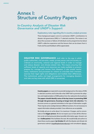 Annexes
88
In-Country Analysis of Disaster Risk
Governance and UNDP’s Support
Explanatory note regarding the in-country analysis process:
These background papers serve to summarize UNDP’s contributions to
disaster risk governance (DRG) in 17 selected countries. The review is not
about the successes or failures of individual country programmes but about
UNDP’s collective experience and the lessons that can be drawn from it.
Frank and focused feedback will be appreciated.
Country papers are expected to a) provide background on the status of DRG
in selected countries and b) describe what UNDP did to promote the adop-
tion and implementation of DRM policies from the national to the local level.
The papers should identify some of the key issues in promoting DRM
through risk governance, focusing on longer-term risk reduction. The
structure serves as a general orientation to the type of information sought.
There may be some overlaps between different sections. It is not necessary to
repeat information already provided. Cross-references are acceptable.
We kindly ask you to write about 5 to maximum 10 pages, and to concen-
trate on the bigger picture. We do not expect you to have all the informa-
tion so do not feel pressured about possible information gaps. Answers can
be in bullet points if this facilitates the task. We would kindly ask authors to
share these country papers by October 21 with the disaster and climate risk
governance advisor (angelikaplanitz@undp.org;) and consultants (alexan-
Disaster risk governance shall refer to the way in which
public authorities, civil servants, media, private sector and civil society co-
ordinate at community, national and regional levels in order to manage
and reduce disaster- and climate-related risks. This means ensuring that
sufficient levels of capacity and resources are made available to prevent,
prepare for, manage and recover from disasters. It also entails mecha-
nisms, institutions and processes for citizens to articulate their interests,
exercise their legal rights and obligations and mediate their differences.
The institutional, policy and legal arrangements for managing disasters
and risks are key areas with which DRG is concerned.
Annex I:
Structure of Country Papers
 