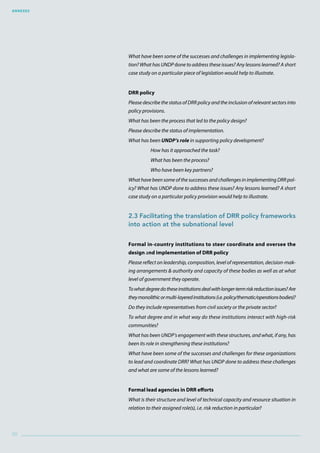 Annexes
90
What have been some of the successes and challenges in implementing legisla-
tion? What has UNDP done to address these issues? Any lessons learned? A short
case study on a particular piece of legislation would help to illustrate.
DRR policy
Please describe the status of DRR policy and the inclusion of relevant sectors into
policy provisions.
What has been the process that led to the policy design?
Please describe the status of implementation.
What has been UNDP’s role in supporting policy development?
How has it approached the task?
What has been the process?
Who have been key partners?
What have been some of the successes and challenges in implementing DRR pol-
icy? What has UNDP done to address these issues? Any lessons learned? A short
case study on a particular policy provision would help to illustrate.
2.3 Facilitating the translation of DRR policy frameworks
into action at the subnational level
Formal in-country institutions to steer coordinate and oversee the
design and implementation of DRR policy
Please reflect on leadership, composition, level of representation, decision-mak-
ing arrangements  authority and capacity of these bodies as well as at what
level of government they operate.
Towhatdegreedotheseinstitutionsdealwithlonger-termriskreductionissues?Are
theymonolithicormulti-layeredinstitutions(i.e.policy/thematic/operationsbodies)?
Do they include representatives from civil society or the private sector?
To what degree and in what way do these institutions interact with high-risk
communities?
What has been UNDP’s engagement with these structures, and what, if any, has
been its role in strengthening these institutions?
What have been some of the successes and challenges for these organizations
to lead and coordinate DRR? What has UNDP done to address these challenges
and what are some of the lessons learned?
Formal lead agencies in DRR efforts
What is their structure and level of technical capacity and resource situation in
relation to their assigned role(s), i.e. risk reduction in particular?
 
