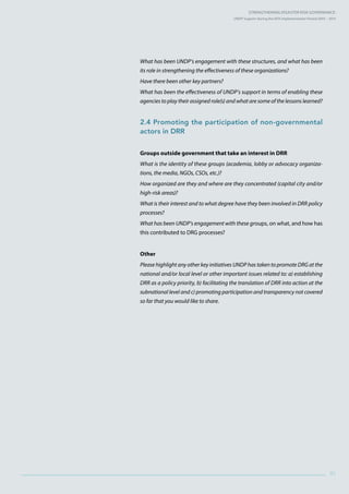 Strengthening Disaster Risk GovernancE:
UNDP Support during the HFA Implementation Period 2005 – 2015
91
What has been UNDP’s engagement with these structures, and what has been
its role in strengthening the effectiveness of these organizations?
Have there been other key partners?
What has been the effectiveness of UNDP’s support in terms of enabling these
agencies to play their assigned role(s) and what are some of the lessons learned?
2.4 Promoting the participation of non-governmental
actors in DRR
Groups outside government that take an interest in DRR
What is the identity of these groups (academia, lobby or advocacy organiza-
tions, the media, NGOs, CSOs, etc.)?
How organized are they and where are they concentrated (capital city and/or
high-risk areas)?
What is their interest and to what degree have they been involved in DRR policy
processes?
What has been UNDP’s engagement with these groups, on what, and how has
this contributed to DRG processes?
Other
Please highlight any other key initiatives UNDP has taken to promote DRG at the
national and/or local level or other important issues related to: a) establishing
DRR as a policy priority, b) facilitating the translation of DRR into action at the
subnational level and c) promoting participation and transparency not covered
so far that you would like to share.
 