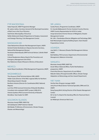 Strengthening Disaster Risk GovernancE:
UNDP Support during the HFA Implementation Period 2005 – 2015
93
FYR Macedonia:
Vasko Popovski, UNDP Programme Manager
Mr. Ljubco Jankov, Secretary General of the Municipal Association
of Red Cross in the City of Strumica
Vasil Krstev (Municipality of Strumica)
Stefko Stefanovski (Head of Department of Analysis, Assessment
and Strategic Planning, Crisis Management Centre)
Madagascar:
Claire Rahasinirina (Disaster Risk Management Expert, UNDP)
Général Charles Rambolarson (Deputy Executive Secretary,
National Risk Management Bureau)
Norohasina Ratsimbazafy (DRR Technical Adviser, Catholic Relief
Services)
Colonel Razakanaivo Mamy (Head of the Prevention and
Emergency Management Unit CPGU)
Rivo Rabetrano (Head of Research, Ministry of Education)
Mexico:
Xavier Moya (Coordinator of Risk Management Programme, UNDP)
Mozambique:
Titus Kuuyuor (Chief Technical Advisor DRR, UNDP)
Helder Sueia (Director of the INGC regional office for Northern
Mozambique based in Nacala)
Bonifacio Antonio (Director for Coordination/INGC National,
Maputo)
Luis Artur (PhD) (Lecturer/University of Eduardo Mondlane,
Consultant who evaluated UNDP’s project 2008-2012)
Antonio Queface (PhD) (Lecturer/University of Eduardo
Mondlane, Team leader for GRIP)
Solomon Islands:
Moortaza Jiwanji (PRRP, UNDO Fiji)
Adi Galokepoto (UNDP Solomon Islands)
Mel Mataki, PS (Ministry of Environment, Climate Change,
Disaster and Meteorology)
Sri Lanka:
Sureka Perera, (Programme Coordinator, UNDP)
Dr. Ananda Mallawatantri (Former Assistant Country Director,
UNDP Country Representative for IUCN Sri Lanka)
Anoja Seneviratne (Former Director of Mitigation), Disaster
Management Centre)
Mr. U.W.L. Chandradasa (Director, Mitigation and Technology, DMC)
Budi Weerasinghe (Capacity Building Expert, Asian Disaster
Preparedness Centre)
Uganda:
Jose Neil A. C. Manzano (Disaster Risk Management Advisor,
UNDP)
Bob Nakileza, PhD (Lecturer, Department of Environmental
Management, Makerere University)
Vanuatu:
Moortaza Jiwanji (PRRP, UNDP Fiji)
Dorah Wilson (National Officer, Pacific Risk Resilience
programme, UNDP)
Cherol Ala (Director, Department of Local Affairs)
Malcolm Dalesa (Principal Scientific Officer, Climate Change
Adaptation at Meteorology and Geo-hazard Department)
Viet Nam:
Viet Bui Hien (Program manager UNDP)
Jenty Kirsch-Wood (Senior Technical Specialist, DRM and CCA,
UNDP)
Dang Quang Minh (Acting Director of the Disaster Management
Center)
Mr Vu Van Tu (Head of the Standing Office for Flood and Storm
Control)
Ian Wilderspin (American Red Cross)
 