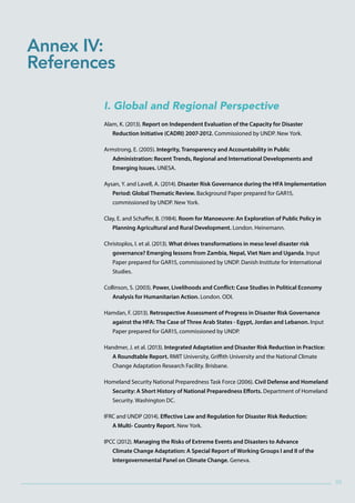 9595
I. Global and Regional Perspective
Alam, K. (2013). Report on Independent Evaluation of the Capacity for Disaster
Reduction Initiative (CADRI) 2007-2012. Commissioned by UNDP. New York.
Armstrong, E. (2005). Integrity, Transparency and Accountability in Public
Administration: Recent Trends, Regional and International Developments and
Emerging Issues. UNESA.
Aysan, Y. and Lavell, A. (2014). Disaster Risk Governance during the HFA Implementation
Period: Global Thematic Review. Background Paper prepared for GAR15,
commissioned by UNDP. New York.
Clay, E. and Schaffer, B. (1984). Room for Manoeuvre: An Exploration of Public Policy in
Planning Agricultural and Rural Development. London. Heinemann.
Christoplos, I. et al. (2013). What drives transformations in meso level disaster risk
governance? Emerging lessons from Zambia, Nepal, Viet Nam and Uganda. Input
Paper prepared for GAR15, commissioned by UNDP. Danish Institute for International
Studies.
Collinson, S. (2003). Power, Livelihoods and Conflict: Case Studies in Political Economy
Analysis for Humanitarian Action. London. ODI.
Hamdan, F. (2013). Retrospective Assessment of Progress in Disaster Risk Governance
against the HFA: The Case of Three Arab States - Egypt, Jordan and Lebanon. Input
Paper prepared for GAR15, commissioned by UNDP.
Handmer, J. et al. (2013). Integrated Adaptation and Disaster Risk Reduction in Practice:
A Roundtable Report. RMIT University, Griffith University and the National Climate
Change Adaptation Research Facility. Brisbane.
Homeland Security National Preparedness Task Force (2006). Civil Defense and Homeland
Security: A Short History of National Preparedness Efforts. Department of Homeland
Security. Washington DC.
IFRC and UNDP (2014). Effective Law and Regulation for Disaster Risk Reduction:
A Multi- Country Report. New York.
IPCC (2012). Managing the Risks of Extreme Events and Disasters to Advance
Climate Change Adaptation: A Special Report of Working Groups I and II of the
Intergovernmental Panel on Climate Change. Geneva.
Annex IV:
References
 