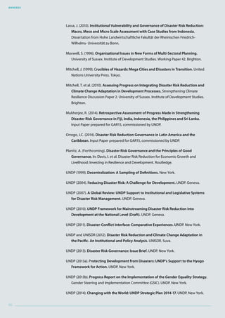 Annexes
96
Lassa, J. (2010). Institutional Vulnerability and Governance of Disaster Risk Reduction:
Macro, Meso and Micro Scale Assessment with Case Studies from Indonesia.
Dissertation from Hohe Landwirtschaftliche Fakultät der Rheinischen Friedrich-
Wilhelms- Universität zu Bonn.
Maxwell, S. (1996). Organisational Issues in New Forms of Multi-Sectoral Planning.
University of Sussex. Institute of Development Studies. Working Paper 42. Brighton.
Mitchell, J. (1999). Crucibles of Hazards: Mega Cities and Disasters in Transition. United
Nations University Press. Tokyo.
Mitchell, T. et al. (2010). Assessing Progress on Integrating Disaster Risk Reduction and
Climate Change Adaptation in Development Processes. Strengthening Climate
Resilience Discussion Paper 2. University of Sussex. Institute of Development Studies.
Brighton.
Mukherjee, R. (2014). Retrospective Assessment of Progress Made in Strengthening
Disaster Risk Governance in Fiji, India, Indonesia, the Philippines and Sri Lanka.
Input Paper prepared for GAR15, commissioned by UNDP.
Orrego, J.C. (2014). Disaster Risk Reduction Governance in Latin America and the
Caribbean. Input Paper prepared for GAR15, commissioned by UNDP.
Planitz, A. (Forthcoming). Disaster Risk Governance and the Principles of Good
Governance. In: Davis, I. et al. Disaster Risk Reduction for Economic Growth and
Livelihood: Investing in Resilience and Development. Routledge.
UNDP (1999). Decentralization: A Sampling of Definitions. New York.
UNDP (2004). Reducing Disaster Risk: A Challenge for Development. UNDP. Geneva.
UNDP (2007). A Global Review: UNDP Support to Institutional and Legislative Systems
for Disaster Risk Management. UNDP. Geneva.
UNDP (2010). UNDP Framework for Mainstreaming Disaster Risk Reduction into
Development at the National Level (Draft). UNDP. Geneva.
UNDP (2011). Disaster-Conflict Interface: Comparative Experiences. UNDP. New York.
UNDP and UNISDR (2012). Disaster Risk Reduction and Climate Change Adaptation in
the Pacific. An Institutional and Policy Analysis. UNISDR. Suva.
UNDP (2013). Disaster Risk Governance: Issue Brief. UNDP. New York.
UNDP (2013a). Protecting Development from Disasters: UNDP’s Support to the Hyogo
Framework for Action. UNDP. New York.
UNDP (2013b). Progress Report on the Implementation of the Gender Equality Strategy.
Gender Steering and Implementation Committee (GSIC). UNDP. New York.
UNDP (2014). Changing with the World: UNDP Strategic Plan 2014-17. UNDP. New York.
 