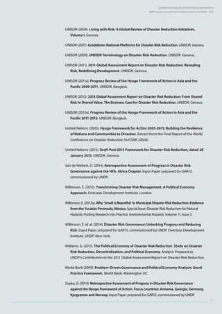 Strengthening Disaster Risk GovernancE:
UNDP Support during the HFA Implementation Period 2005 – 2015
97
UNISDR (2004). Living with Risk: A Global Review of Disaster Reduction Initiatives.
Volume I. Geneva.
UNISDR (2007). Guidelines: National Platforms for Disaster Risk Reduction. UNISDR. Geneva.
UNISDR (2009). UNISDR Terminology on Disaster Risk Reduction. UNISDR. Geneva.
UNISDR (2011). 2011 Global Assessment Report on Disaster Risk Reduction: Revealing
Risk, Redefining Development. UNISDR. Geneva.
UNISDR (2011a). Progress Review of the Hyogo Framework of Action in Asia and the
Pacific 2009-2011. UNISDR. Bangkok.
UNISDR (2013). 2013 Global Assessment Report on Disaster Risk Reduction: From Shared
Risk to Shared Value. The Business Case for Disaster Risk Reduction. UNISDR. Geneva.
UNISDR (2013a). Progress Review of the Hyogo Framework of Action in Asia and the
Pacific 2011-2013. UNISDR. Bangkok.
United Nations (2005). Hyogo Framework for Action 2005-2015: Building the Resilience
of Nations and Communities to Disasters. Extract from the Final Report of the World
Conference on Disaster Reduction (A/CONF.206/6).
United Nations (2015). Draft Post-2015 Framework for Disaster Risk Reduction, dated 28
January 2015. UNISDR. Geneva.
Van de Niekerk, D. (2014). Retrospective Assessment of Progress in Disaster Risk
Governance against the HFA. Africa Chapter. Input Paper prepared for GAR15,
commissioned by UNDP.
Wilkinson, E. (2012). Transforming Disaster Risk Management: A Political Economy
Approach. Overseas Development Institute. London.
Wilkinson, E. (2012a). Why ‘Small is Beautiful’ in Municipal Disaster Risk Reduction: Evidence
from the Yucatán Peninsula, Mexico. Special Issue: Disaster Risk Reduction for Natural
Hazards: Putting Research into Practice. Environmental Hazards, Volume 11, Issue 2.
Wilkinson, E. et al. (2014). Disaster Risk Governance: Unlocking Progress and Reducing
Risk. Input Paper prepared for GAR15, commissioned by UNDP. Overseas Development
Institute. UNDP. New York.
Williams, G. (2011). The Political Economy of Disaster Risk Reduction. Study on Disaster
Risk Reduction, Decentralization, and Political Economy. Analysis Prepared as
UNDP’s Contribution to the 2011 Global Assessment Report on Disaster Risk Reduction.
World Bank (2009). Problem-Driven Governance and Political Economy Analysis: Good
Practice Framework. World Bank. Washington DC.
Zupka, D. (2014). Retrospective Assessment of Progress in Disaster Risk Governance
against the Hyogo Framework of Action. Focus countries: Armenia, Georgia, Germany,
Kyrgyzstan and Norway. Input Paper prepared for GAR15, commissioned by UNDP.
 