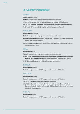 Annexes
98
II. Country Perspective
Armenia:
Country Paper, Armenia.
Portfolio Analysis based on programme documents and Atlas data.
ARNAP (2010). Concept Note of National Platform for Disaster Risk Reduction.
UNDP (2010). Armenia Disaster Risk Reduction System Capacity Development Report.
MoES and UNDP Armenia (2012). Local Level Risk Management Manual.
Colombia:
Country Paper, Colombia.
Portfolio Analysis based on programme documents and Atlas data.
Risk Management Plans for Atlántico, Bolivar, Cesar, Cordoba, La Guajira, Magdalena, San
Andres and Sucre departments.
Planning Department Document authorizing financing of Fiscal Vulnerability Reduction
Program (CONPES 3318).
Cuba:
Country Paper, Cuba.
Portfolio Analysis based on programme documents and Atlas data.
INSMET (2014). Strengthening Early Warning Systems for Extreme Hydro-Meteorological
Events in the Eastern Provinces. Instituto de Meteorologia de La Republica de Cuba.
UNDP. Compiled Database on DRR Legislation and Programmes.
Djibouti:
Country Paper, Djibouti.
Portfolio Analysis based on UNDP programme documents and Atlas data.
Ecuador:
Country Paper, Ecuador.
Portfolio Analysis based on UNDP programme documents and Atlas data.
Jalil, Y. (2012). Interview Transcripts (Various). Unpublished.
Jalil, Y. (2013). Evaluación del Resultado 306: Fortalecimiento del Sistema Nacional
Descentralizado de Gestión de Riesgos (SNDGR) en Ecuador. Secretaría Nacional de
Gestión de Riesgos y UNDP.
Ghana:
Country Paper, Ghana.
Portfolio Analysis based on UNDP programme documents and Atlas data.
 
