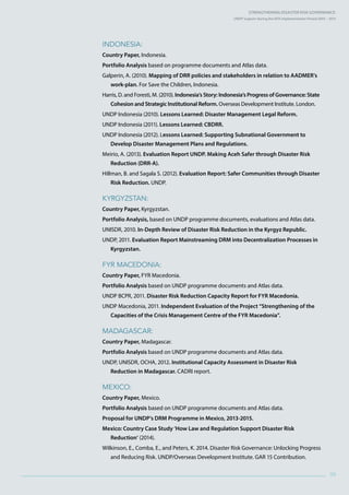 Strengthening Disaster Risk GovernancE:
UNDP Support during the HFA Implementation Period 2005 – 2015
99
Indonesia:
Country Paper, Indonesia.
Portfolio Analysis based on programme documents and Atlas data.
Galperin, A. (2010). Mapping of DRR policies and stakeholders in relation to AADMER’s
work-plan. For Save the Children, Indonesia.
Harris, D. and Foresti, M. (2010). Indonesia’s Story: Indonesia’s Progress of Governance: State
Cohesion and Strategic Institutional Reform. Overseas Development Institute. London.
UNDP Indonesia (2010). Lessons Learned: Disaster Management Legal Reform.
UNDP Indonesia (2011). Lessons Learned: CBDRR.
UNDP Indonesia (2012). Lessons Learned: Supporting Subnational Government to
Develop Disaster Management Plans and Regulations.
Meirio, A. (2013). Evaluation Report UNDP. Making Aceh Safer through Disaster Risk
Reduction (DRR-A).
Hillman, B. and Sagala S. (2012). Evaluation Report: Safer Communities through Disaster
Risk Reduction. UNDP.
Kyrgyzstan:
Country Paper, Kyrgyzstan.
Portfolio Analysis, based on UNDP programme documents, evaluations and Atlas data.
UNISDR, 2010. In-Depth Review of Disaster Risk Reduction in the Kyrgyz Republic.
UNDP, 2011. Evaluation Report Mainstreaming DRM into Decentralization Processes in
Kyrgyzstan.
FYR Macedonia:
Country Paper, FYR Macedonia.
Portfolio Analysis based on UNDP programme documents and Atlas data.
UNDP BCPR, 2011. Disaster Risk Reduction Capacity Report for FYR Macedonia.
UNDP Macedonia, 2011. Independent Evaluation of the Project “Strengthening of the
Capacities of the Crisis Management Centre of the FYR Macedonia”.
Madagascar:
Country Paper, Madagascar.
Portfolio Analysis based on UNDP programme documents and Atlas data.
UNDP, UNISDR, OCHA, 2012. Institutional Capacity Assessment in Disaster Risk
Reduction in Madagascar. CADRI report.
Mexico:
Country Paper, Mexico.
Portfolio Analysis based on UNDP programme documents and Atlas data.
Proposal for UNDP’s DRM Programme in Mexico, 2013-2015.
Mexico: Country Case Study ‘How Law and Regulation Support Disaster Risk
Reduction’ (2014).
Wilkinson, E., Comba, E., and Peters, K. 2014. Disaster Risk Governance: Unlocking Progress
and Reducing Risk. UNDP/Overseas Development Institute. GAR 15 Contribution.
 