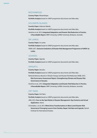 Annexes
100
Mozambique:
Country Paper, Mozambique.
Portfolio Analysis based on UNDP programme documents and Atlas data.
Solomon Islands:
Country Paper, Solomon Islands.
Portfolio Analysis based on UNDP programme documents and Atlas data.
Handmer et al. 2013. Integrated Adaptation and Disaster Risk Reduction in Practice.
A Roundtable Report. RMIT University, Griffith University. Brisbane, Australia.
Sri Lanka:
Country Paper, Sri Lanka.
Portfolio Analysis based on UNDP programme documents and Atlas data.
UNDP, 2011. Outcome Evaluation of Disaster Risk Management Programme of UNDP, Sri
Lanka.
Uganda:
Country Paper, Uganda.
Portfolio Analysis based on UNDP programme documents and Atlas data.
Vanuatu:
Country Paper, Vanuatu.
Portfolio Analysis based on UNDP programme documents and Atlas data
National Advisory Board on Climate Change and Disaster Risk Reduction (NAB), 2013.
Risk Governance Assessment Report. Strengthening Climate and Disaster Risk
Governance in Vanuatu.
Handmer et al., 2013. Integrated Adaptation and Disaster Risk Reduction in Practice.
A Roundtable Report. RMIT University, Griffith University. Brisbane. Australia.
Viet Nam:
Country Paper, Viet Nam.
Portfolio Analysis based on UNDP programme documents and Atlas data.
JANI, 2013. Four on the Spot Motto in Disaster Management. Key Contents and Actual
Application. Hanoi.
Christoplos, I. et al. 2013. What Drives Transformations in Meso Level Disaster Risk
Governance? Emerging Lessons from Zambia, Nepal, Viet Nam and Uganda. Danish
Institute for International Studies.
 