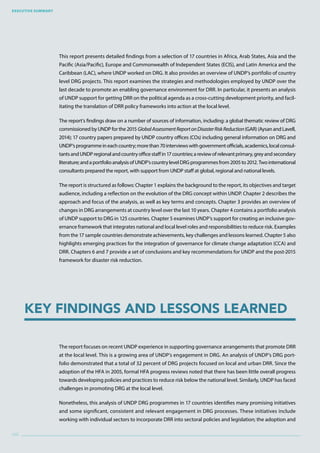 Executive Summary
viii
Key Findings and Lessons Learned
This report presents detailed findings from a selection of 17 countries in Africa, Arab States, Asia and the
Pacific (Asia/Pacific), Europe and Commonwealth of Independent States (ECIS), and Latin America and the
Caribbean (LAC), where UNDP worked on DRG. It also provides an overview of UNDP’s portfolio of country
level DRG projects. This report examines the strategies and methodologies employed by UNDP over the
last decade to promote an enabling governance environment for DRR. In particular, it presents an analysis
of UNDP support for getting DRR on the political agenda as a cross-cutting development priority, and facil-
itating the translation of DRR policy frameworks into action at the local level.
The report’s findings draw on a number of sources of information, including: a global thematic review of DRG
commissioned by UNDP for the 2015 GlobalAssessmentReportonDisasterRiskReduction(GAR) (Aysan and Lavell,
2014); 17 country papers prepared by UNDP country offices (COs) including general information on DRG and
UNDP’sprogrammeineachcountry;morethan70interviewswithgovernmentofficials,academics,localconsul-
tantsandUNDPregionalandcountryofficestaffin17countries;areviewofrelevantprimary,greyandsecondary
literature;andaportfolioanalysisofUNDP’scountrylevelDRGprogrammesfrom2005to2012.Twointernational
consultants prepared the report, with support from UNDP staff at global, regional and national levels.
The report is structured as follows: Chapter 1 explains the background to the report, its objectives and target
audience, including a reflection on the evolution of the DRG concept within UNDP. Chapter 2 describes the
approach and focus of the analysis, as well as key terms and concepts. Chapter 3 provides an overview of
changes in DRG arrangements at country level over the last 10 years. Chapter 4 contains a portfolio analysis
of UNDP support to DRG in 125 countries. Chapter 5 examines UNDP’s support for creating an inclusive gov-
ernance framework that integrates national and local level roles and responsibilities to reduce risk. Examples
from the 17 sample countries demonstrate achievements, key challenges and lessons learned. Chapter 5 also
highlights emerging practices for the integration of governance for climate change adaptation (CCA) and
DRR. Chapters 6 and 7 provide a set of conclusions and key recommendations for UNDP and the post-2015
framework for disaster risk reduction.
The report focuses on recent UNDP experience in supporting governance arrangements that promote DRR
at the local level. This is a growing area of UNDP’s engagement in DRG. An analysis of UNDP’s DRG port-
folio demonstrated that a total of 32 percent of DRG projects focused on local and urban DRR. Since the
adoption of the HFA in 2005, formal HFA progress reviews noted that there has been little overall progress
towards developing policies and practices to reduce risk below the national level. Similarly, UNDP has faced
challenges in promoting DRG at the local level.
Nonetheless, this analysis of UNDP DRG programmes in 17 countries identifies many promising initiatives
and some significant, consistent and relevant engagement in DRG processes. These initiatives include
working with individual sectors to incorporate DRR into sectoral policies and legislation; the adoption and
 