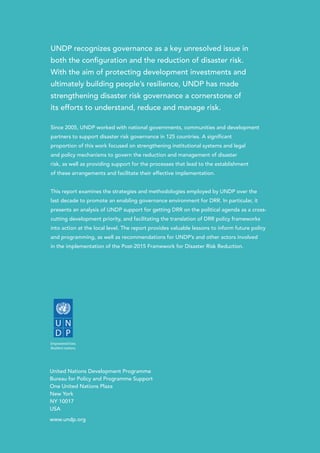 UNDP recognizes governance as a key unresolved issue in
both the configuration and the reduction of disaster risk.
With the aim of protecting development investments and
ultimately building people’s resilience, UNDP has made
strengthening disaster risk governance a cornerstone of
its efforts to understand, reduce and manage risk.
Since 2005, UNDP worked with national governments, communities and development
partners to support disaster risk governance in 125 countries. A significant
proportion of this work focused on strengthening institutional systems and legal
and policy mechanisms to govern the reduction and management of disaster
risk, as well as providing support for the processes that lead to the establishment
of these arrangements and facilitate their effective implementation.
This report examines the strategies and methodologies employed by UNDP over the
last decade to promote an enabling governance environment for DRR. In particular, it
presents an analysis of UNDP support for getting DRR on the political agenda as a cross-
cutting development priority, and facilitating the translation of DRR policy frameworks
into action at the local level. The report provides valuable lessons to inform future policy
and programming, as well as recommendations for UNDP’s and other actors involved
in the implementation of the Post-2015 Framework for Disaster Risk Reduction.
United Nations Development Programme
Bureau for Policy and Programme Support
One United Nations Plaza
New York
NY 10017
USA
www.undp.org
 