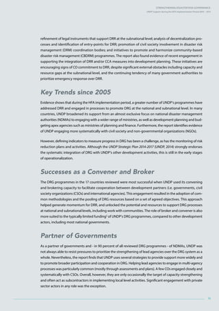 Strengthening Disaster Risk GovernancE:
UNDP Support during the HFA Implementation Period 2005 – 2015
ix
refinement of legal instruments that support DRR at the subnational level; analysis of decentralization pro-
cesses and identification of entry-points for DRR; promotion of civil society involvement in disaster risk
management (DRM) coordination bodies; and initiatives to promote and harmonize community-based
disaster risk management (CBDRM) programmes. The report also found evidence of recent engagement in
supporting the integration of DRR and/or CCA measures into development planning. These initiatives are
encouraging signs of CO commitment to DRR, despite significant external obstacles including capacity and
resource gaps at the subnational level, and the continuing tendency of many government authorities to
prioritize emergency response over DRR.
Key Trends since 2005
Evidence shows that during the HFA implementation period, a greater number of UNDP’s programmes have
addressed DRR and engaged in processes to promote DRG at the national and subnational level. In many
countries, UNDP broadened its support from an almost exclusive focus on national disaster management
authorities (NDMAs) to engaging with a wider range of ministries, as well as development planning and bud-
geting apex agencies such as ministries of planning and finance. Furthermore, the report identifies evidence
of UNDP engaging more systematically with civil society and non-governmental organizations (NGOs).
However, defining indicators to measure progress in DRG has been a challenge, as has the monitoring of risk
reduction plans and activities. Although the UNDP Strategic Plan 2014-2017 (UNDP, 2014) strongly endorses
the systematic integration of DRG with UNDP’s other development activities, this is still in the early stages
of operationalization.
Successes as a Convener and Broker
The DRG programmes in the 17 countries reviewed were most successful when UNDP used its convening
and brokering capacity to facilitate cooperation between development partners (i.e. governments, civil
society organizations (CSOs) and international agencies). This engagement resulted in the adoption of com-
mon methodologies and the pooling of DRG resources based on a set of agreed objectives. This approach
helped generate momentum for DRR, and unlocked the potential and resources to support DRG processes
at national and subnational levels, including work with communities. The role of broker and convener is also
more suited to the typically limited funding2
of UNDP’s DRG programmes, compared to other development
actors, including most national governments.
Partner of Governments
As a partner of governments and - in 90 percent of all reviewed DRG programmes - of NDMAs, UNDP was
not always able to resist pressures to prioritize the strengthening of lead agencies over the DRG system as a
whole. Nevertheless, the report finds that UNDP uses several strategies to provide support more widely and
to promote broader participation and cooperation in DRG. Helping lead agencies to engage in multi-agency
processes was particularly common (mostly through assessments and plans). A few COs engaged closely and
systematically with CSOs. Overall, however, they are only occasionally the target of capacity strengthening
and often act as subcontractors in implementing local level activities. Significant engagement with private
sector actors in any role was the exception.
 