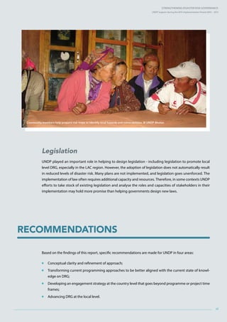 Strengthening Disaster Risk GovernancE:
UNDP Support during the HFA Implementation Period 2005 – 2015
xi
Legislation
UNDP played an important role in helping to design legislation - including legislation to promote local
level DRG, especially in the LAC region. However, the adoption of legislation does not automatically result
in reduced levels of disaster risk. Many plans are not implemented, and legislation goes unenforced. The
implementation of law often requires additional capacity and resources. Therefore, in some contexts UNDP
efforts to take stock of existing legislation and analyse the roles and capacities of stakeholders in their
implementation may hold more promise than helping governments design new laws.
Based on the findings of this report, specific recommendations are made for UNDP in four areas:
 Conceptual clarity and refinement of approach;
 Transforming current programming approaches to be better aligned with the current state of knowl-
edge on DRG;
 Developing an engagement strategy at the country level that goes beyond programme or project time
frames;
 Advancing DRG at the local level.
Recommendations
Community members help prepare risk maps to identify local hazards and vulnerabilities. © UNDP Bhutan
 