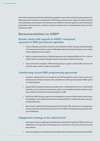 Executive Summary
xii
Some of the proposed measures have already been applied in some of the reviewed country programmes,
whilst others point to gaps not yet addressed in UNDP policy and programme support. In addition, general
recommendations are provided on the future direction of DRG for national, regional as well as international
policymakers and practitioners, and these may also be relevant for the implementation of the post-2015
framework on DRR.
Recommendations to UNDP
Greater clarity with regards to UNDP’s conceptual
approach to DRG and internal capacities
 Devise a DRG policy and further refine the current definition of DRG. The policy should emphasize
the intersecting and dynamic nature of DRR policymaking and situate this process more clearly
within a political economy analysis.
 Build on existing experiences of UNDP programmes with integrating DRR and CCA in order to
identify further conceptual synergies between these highly complementary areas.
 Assess and further strengthen UNDP internal capacity to support complex DRG processes and
prioritize support where it yields strong benefits.
Transforming current DRG programming approaches
 Develop a contextual theory of change for each DRG programme and/or reform process and
identify key benchmarks, indicators and a well-defined monitoring and evaluation (ME) system
to monitor progress.
 Expand DRG and capacity development support from a still-predominant focus on national DM
authorities to also include the development system more broadly and address obstacles in the
way of effective horizontal and vertical integration of DRR.
 Ensure that UNDP advisory support for the preparation or review of DRR-sensitive policies, plans
and legislation is not a default intervention for advancing DRG, but carefully selected to overcome
existing bottlenecks.
 Move beyond traditional training approaches and develop DRG capacity by encouraging the
sharing of expertise and learning among actors from different backgrounds through joint anal-
yses of challenges.
Engagement strategy at the national level
 Assist governments in widening and deepening the horizontal integration of DRR processes and
stakeholders, and help unlock existing capacities in government, civil society, the private sector
and academia.
 Intensify engagement in developing and strengthening vertical linkages between levels of DRG.
 