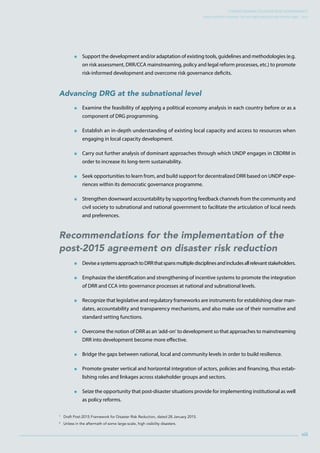 Strengthening Disaster Risk GovernancE:
UNDP Support during the HFA Implementation Period 2005 – 2015
 Support the development and/or adaptation of existing tools, guidelines and methodologies (e.g.
on risk assessment, DRR/CCA mainstreaming, policy and legal reform processes, etc.) to promote
risk-informed development and overcome risk governance deficits.
Advancing DRG at the subnational level
 Examine the feasibility of applying a political economy analysis in each country before or as a
component of DRG programming.
 Establish an in-depth understanding of existing local capacity and access to resources when
engaging in local capacity development.
 Carry out further analysis of dominant approaches through which UNDP engages in CBDRM in
order to increase its long-term sustainability.
 Seek opportunities to learn from, and build support for decentralized DRR based on UNDP expe-
riences within its democratic governance programme.
 Strengthen downward accountability by supporting feedback channels from the community and
civil society to subnational and national government to facilitate the articulation of local needs
and preferences.
Recommendations for the implementation of the
post-2015 agreement on disaster risk reduction
 DeviseasystemsapproachtoDRRthatspansmultipledisciplinesandincludesallrelevantstakeholders.
 Emphasize the identification and strengthening of incentive systems to promote the integration
of DRR and CCA into governance processes at national and subnational levels.
 Recognize that legislative and regulatory frameworks are instruments for establishing clear man-
dates, accountability and transparency mechanisms, and also make use of their normative and
standard setting functions.
 Overcome the notion of DRR as an ‘add-on’ to development so that approaches to mainstreaming
DRR into development become more effective.
 Bridge the gaps between national, local and community levels in order to build resilience.
 Promote greater vertical and horizontal integration of actors, policies and financing, thus estab-
lishing roles and linkages across stakeholder groups and sectors.
 Seize the opportunity that post-disaster situations provide for implementing institutional as well
as policy reforms.
1
Draft Post-2015 Framework for Disaster Risk Reduction, dated 28 January 2015.
2
Unless in the aftermath of some large-scale, high visibility disasters.
xiii
 