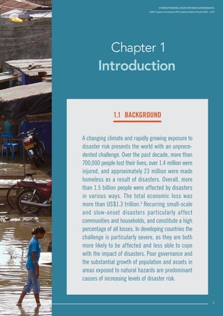 Strengthening Disaster Risk Governance:
UNDP Support during the HFA Implementation Period 2005 – 2015
1
Introduction
Chapter 1
A changing climate and rapidly growing exposure to
disaster risk presents the world with an unprece-
dented challenge. Over the past decade, more than
700,000 people lost their lives, over 1.4 million were
injured, and approximately 23 million were made
homeless as a result of disasters. Overall, more
than 1.5 billion people were affected by disasters
in various ways. The total economic loss was
more than US$1.3 trillion.3
Recurring small-scale
and slow-onset disasters particularly affect
communities and households, and constitute a high
percentage of all losses. In developing countries the
challenge is particularly severe, as they are both
more likely to be affected and less able to cope
with the impact of disasters. Poor governance and
the substantial growth of population and assets in
areas exposed to natural hazards are predominant
causes of increasing levels of disaster risk.
Strengthening Disaster Risk GovernancE:
UNDP Support during the HFA Implementation Period 2005 – 2015
1.1 background
1
 