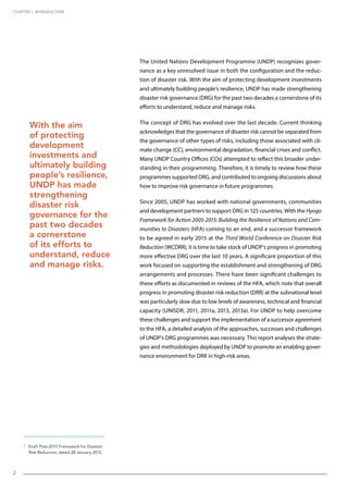 CHAPTER 1. INTRODUCTION
2
The United Nations Development Programme (UNDP) recognizes gover-
nance as a key unresolved issue in both the configuration and the reduc-
tion of disaster risk. With the aim of protecting development investments
and ultimately building people’s resilience, UNDP has made strengthening
disaster risk governance (DRG) for the past two decades a cornerstone of its
efforts to understand, reduce and manage risks.
The concept of DRG has evolved over the last decade. Current thinking
acknowledges that the governance of disaster risk cannot be separated from
the governance of other types of risks, including those associated with cli-
mate change (CC), environmental degradation, financial crises and conflict.
Many UNDP Country Offices (COs) attempted to reflect this broader under-
standing in their programming. Therefore, it is timely to review how these
programmes supported DRG, and contributed to ongoing discussions about
how to improve risk governance in future programmes.
Since 2005, UNDP has worked with national governments, communities
and development partners to support DRG in 125 countries. With the Hyogo
Framework for Action 2005-2015: Building the Resilience of Nations and Com-
munities to Disasters (HFA) coming to an end, and a successor framework
to be agreed in early 2015 at the Third World Conference on Disaster Risk
Reduction (WCDRR), it is time to take stock of UNDP’s progress in promoting
more effective DRG over the last 10 years. A significant proportion of this
work focused on supporting the establishment and strengthening of DRG
arrangements and processes. There have been significant challenges to
these efforts as documented in reviews of the HFA, which note that overall
progress in promoting disaster risk reduction (DRR) at the subnational level
was particularly slow due to low levels of awareness, technical and financial
capacity (UNISDR, 2011, 2011a, 2013, 2013a). For UNDP to help overcome
these challenges and support the implementation of a successor agreement
to the HFA, a detailed analysis of the approaches, successes and challenges
of UNDP’s DRG programmes was necessary. This report analyses the strate-
gies and methodologies deployed by UNDP to promote an enabling gover-
nance environment for DRR in high-risk areas.
With the aim
of protecting
development
investments and
ultimately building
people’s resilience,
UNDP has made
strengthening
disaster risk
governance for the
past two decades
a cornerstone
of its efforts to
understand, reduce
and manage risks.
3
Draft Post-2015 Framework for Disaster
Risk Reduction, dated 28 January 2015.
2
 