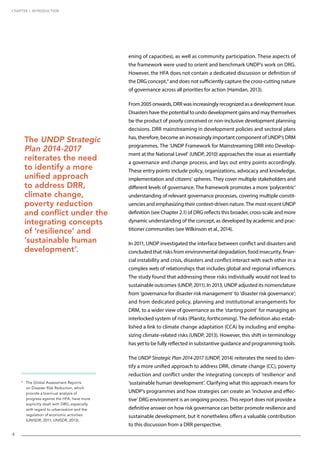 CHAPTER 1. INTRODUCTION
4
ening of capacities), as well as community participation. These aspects of
the framework were used to orient and benchmark UNDP’s work on DRG.
However, the HFA does not contain a dedicated discussion or definition of
the DRG concept,4
and does not sufficiently capture the cross-cutting nature
of governance across all priorities for action (Hamdan, 2013).
From 2005 onwards, DRR was increasingly recognized as a development issue.
Disasters have the potential to undo development gains and may themselves
be the product of poorly conceived or non-inclusive development planning
decisions. DRR mainstreaming in development policies and sectoral plans
has, therefore, become an increasingly important component of UNDP’s DRM
programmes. The ‘UNDP Framework for Mainstreaming DRR into Develop-
ment at the National Level’ (UNDP, 2010) approaches the issue as essentially
a governance and change process, and lays out entry points accordingly.
These entry points include policy, organizations, advocacy and knowledge,
implementation and citizens’ spheres. They cover multiple stakeholders and
different levels of governance. The framework promotes a more ‘polycentric’
understanding of relevant governance processes, covering multiple constit-
uencies and emphasizing their context-driven nature. The most recent UNDP
definition (see Chapter 2.1) of DRG reflects this broader, cross-scale and more
dynamic understanding of the concept, as developed by academic and prac-
titioner communities (see Wilkinson et al., 2014).
In 2011, UNDP investigated the interface between conflict and disasters and
concluded that risks from environmental degradation, food insecurity, finan-
cial instability and crisis, disasters and conflict interact with each other in a
complex web of relationships that includes global and regional influences.
The study found that addressing these risks individually would not lead to
sustainable outcomes (UNDP, 2011). In 2013, UNDP adjusted its nomenclature
from ‘governance for disaster risk management’ to ‘disaster risk governance’;
and from dedicated policy, planning and institutional arrangements for
DRM, to a wider view of governance as the ‘starting point’ for managing an
interlocked system of risks (Planitz, forthcoming). The definition also estab-
lished a link to climate change adaptation (CCA) by including and empha-
sizing climate-related risks (UNDP, 2013). However, this shift in terminology
has yet to be fully reflected in substantive guidance and programming tools.
The UNDP Strategic Plan 2014-2017 (UNDP, 2014) reiterates the need to iden-
tify a more unified approach to address DRR, climate change (CC), poverty
reduction and conflict under the integrating concepts of ‘resilience’ and
‘sustainable human development’. Clarifying what this approach means for
UNDP’s programmes and how strategies can create an ‘inclusive and effec-
tive’ DRG environment is an ongoing process. This report does not provide a
definitive answer on how risk governance can better promote resilience and
sustainable development, but it nonetheless offers a valuable contribution
to this discussion from a DRR perspective.
4
The Global Assessment Reports
on Disaster Risk Reduction, which
provide a biannual analysis of
progress against the HFA, have more
explicitly dealt with DRG, especially
with regard to urbanization and the
regulation of economic activities
(UNISDR, 2011; UNISDR, 2013).
4
The UNDP Strategic
Plan 2014-2017
reiterates the need
to identify a more
unified approach
to address DRR,
climate change,
poverty reduction
and conflict under the
integrating concepts
of ‘resilience’ and
‘sustainable human
development’.
 