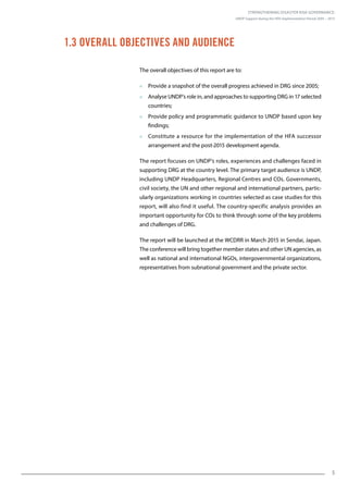 Strengthening Disaster Risk Governance:
UNDP Support during the HFA Implementation Period 2005 – 2015
55
1.3 Overall Objectives and Audience
The overall objectives of this report are to:
 Provide a snapshot of the overall progress achieved in DRG since 2005;
 Analyse UNDP’s role in, and approaches to supporting DRG in 17 selected
countries;
 Provide policy and programmatic guidance to UNDP based upon key
findings;
 Constitute a resource for the implementation of the HFA successor
arrangement and the post-2015 development agenda.
The report focuses on UNDP’s roles, experiences and challenges faced in
supporting DRG at the country level. The primary target audience is UNDP,
including UNDP Headquarters, Regional Centres and COs. Governments,
civil society, the UN and other regional and international partners, partic-
ularly organizations working in countries selected as case studies for this
report, will also find it useful. The country-specific analysis provides an
important opportunity for COs to think through some of the key problems
and challenges of DRG.
The report will be launched at the WCDRR in March 2015 in Sendai, Japan.
The conference will bring together member states and other UN agencies, as
well as national and international NGOs, intergovernmental organizations,
representatives from subnational government and the private sector.
 