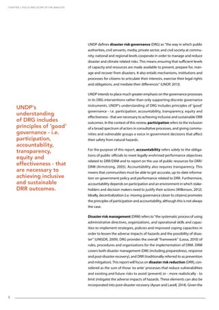 8
UNDP defines disaster risk governance (DRG) as “the way in which public
authorities, civil servants, media, private sector, and civil society at commu-
nity, national and regional levels cooperate in order to manage and reduce
disaster and climate related risks. This means ensuring that sufficient levels
of capacity and resources are made available to prevent, prepare for, man-
age and recover from disasters. It also entails mechanisms, institutions and
processes for citizens to articulate their interests, exercise their legal rights
and obligations, and mediate their differences” (UNDP, 2013).
UNDP intends to place much greater emphasis on the governance processes
in its DRG interventions rather than only supporting discrete governance
instruments. UNDP’s understanding of DRG includes principles of ‘good’
governance - i.e. participation, accountability, transparency, equity and
effectiveness - that are necessary to achieving inclusive and sustainable DRR
outcomes. In the context of this review, participation refers to the inclusion
of a broad spectrum of actors in consultative processes, and giving commu-
nities and vulnerable groups a voice in government decisions that affect
their safety from natural hazards.
For the purpose of this report, accountability refers solely to the obliga-
tions of public officials to meet legally enshrined performance objectives
related to DRR/DRM and to report on the use of public resources for DRR/
DRM (Armstrong, 2005). Accountability also requires transparency. This
means that communities must be able to get accurate, up-to-date informa-
tion on government policy and performance related to DRR. Furthermore,
accountability depends on participation and an environment in which stake-
holders and decision makers need to justify their actions (Wilkinson, 2012).
Ideally, decentralization (i.e. moving governance closer to citizens) promotes
the principles of participation and accountability, although this is not always
the case.
Disaster risk management (DRM) refers to “the systematic process of using
administrative directives, organizations, and operational skills and capac-
ities to implement strategies, policies and improved coping capacities in
order to lessen the adverse impacts of hazards and the possibility of disas-
ter” (UNISDR, 2009). DRG provides the overall “framework” (Lassa, 2010) of
rules, procedures and organizations for the implementation of DRM. DRM
covers both disaster management (DM) (including preparedness, response
and post-disaster recovery), and DRR (traditionally referred to as prevention
and mitigation). This report will focus on disaster risk reduction (DRR), con-
sidered as the sum of those ‘ex ante’ processes that reduce vulnerabilities
and existing and future risks to avoid (prevent) or - more realistically - to
limit (mitigate) the adverse impacts of hazards. These elements can also be
incorporated into post-disaster recovery (Aysan and Lavell, 2014). Given the
CHAPTER 2. Focus and Scope of the Analysis
UNDP’s
understanding
of DRG includes
principles of ‘good’
governance - i.e.
participation,
accountability,
transparency,
equity and
effectiveness - that
are necessary to
achieving inclusive
and sustainable
DRR outcomes.
 