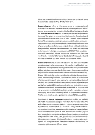 Strengthening Disaster Risk Governance:
UNDP Support during the HFA Implementation Period 2005 – 2015
9
interaction between development and the construction of risk, DRR needs
to be treated as a cross-cutting development issue.
Decentralization refers to “the restructuring or reorganization of
authority so that there is a system of co-responsibility between institu-
tions of governance at the central, regional and local levels according to
the principle of subsidiarity, thus increasing the overall quality and effec-
tiveness of the system of governance, while increasing the authority and
capacities of subnational levels” (UNDP, 1997). There are several different
forms of decentralization resulting in autonomous (delegation), semi-auton-
omous (devolution) and sub-ordinated (de-concentration) lower level units
of governance. Decentralization does not just relate to public administration
and government. It requires the involvement of civil society and the private
sector to achieve better governance outcomes (UNDP, 1999). In sum, decen-
tralization is a complex political process that negotiates and eventually
redefines the vertical and horizontal distribution of roles, authority and
resources between actors at the national and subnational level(s).
Decentralization and disaster risk reduction are often considered to
complement each other, since disaster risk manifests itself locally, is con-
text-specific and requires local capacity (within and outside government) to
address both its symptoms and underlying causes. However, decentralizing
responsibilities and capacities alone is not sufficient to reduce disaster risks.
Disaster risk is created by environmental, social, political and economic pro-
cesses, which involve government, civil society and private sector actors and
often transcend the purely local, regional or even national boundaries of
influence and authority. Therefore, DRR at the local level is dependent upon
vertical and horizontal integration, coordination and cooperation between
different constituencies at different levels (Wilkinson et al., 2014). Disaster
risk governance needs to facilitate and steer complex interactions between
overlapping, and at times competing, centres of authority and knowledge.
This has been described as the “polycentric” nature of DRG (Lassa, 2010).
The concept of disaster resilience originates from ecology and has been
adapted to include socio-ecological interactions. Resilience describes “the
ability of a system, community or society […] to resist, absorb, accommodate
to, and recover from the effects of a hazard in a timely and efficient man-
ner, including through the preservation and restoration of its essential basic
structures and functions” (UNISDR, 2009). Resilience has become a popular
term to describe the intersection and shared objectives between academic
and practitioner fields of CCA, DRM, poverty reduction and environmen-
tal management. However, definitions of resilience vary among these dis-
ciplines and no agreement has yet been reached on suitable metrics for
measuring resilience across different scales.
 