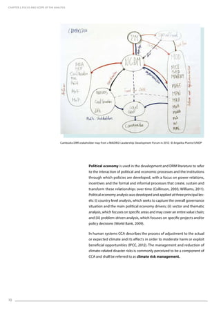 10
Political economy is used in the development and DRM literature to refer
to the interaction of political and economic processes and the institutions
through which policies are developed, with a focus on power relations,
incentives and the formal and informal processes that create, sustain and
transform these relationships over time (Collinson, 2003; Williams, 2011).
Political economy analysis was developed and applied at three principal lev-
els: (i) country level analysis, which seeks to capture the overall governance
situation and the main political economy drivers; (ii) sector and thematic
analysis, which focuses on specific areas and may cover an entire value chain;
and (iii) problem-driven analysis, which focuses on specific projects and/or
policy decisions (World Bank, 2009).
In human systems CCA describes the process of adjustment to the actual
or expected climate and its effects in order to moderate harm or exploit
beneficial opportunities (IPCC, 2012). The management and reduction of
climate-related disaster risks is commonly perceived to be a component of
CCA and shall be referred to as climate risk management.
CHAPTER 2. Focus and Scope of the Analysis
Cambodia DRR stakeholder map from a MADRiD Leadership Development Forum in 2012. © Angelika Planitz/UNDP
 