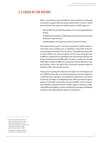 Strengthening Disaster Risk Governance:
UNDP Support during the HFA Implementation Period 2005 – 2015
11
5
Policy in this review is treated as a
course of action which is not only
proposed and adopted but also
- and most importantly - implemented:
“Public policy is after all what it
does” (Clay and Schaffer, 1984).
6
Participation and accountability are
considered crucial DRG principles.
DRG is a very broad concept and UNDP has been involved in a wide range
of activities to support DRG with partner governments. In order to narrow
down the focus of the report, the analysis centres on UNDP support to:
 Getting DRR onto the political agenda as a cross-cutting development
priority;
 Facilitating the translation of DRR policy frameworks into action at the
local level in high-risk areas;
 Identifying gaps in the support processes to achieve the above.
The emphasis of the report is not only on governance-related outputs or
instruments such as policies, laws or regulations. It also looks at the pro-
cesses that generate and put them into action.5
The political economy anal-
ysis that underlies this report recognizes that the views and preferences
of different constituencies at subnational and national levels influence the
design of development and DRR policy and plans, as well as the role that
UNDP plays in relation to different constituencies and how effective its sup-
port has been. Hence, this report does not provide a detailed analysis of
progress in DRG in the selected countries.
A key question guiding the analysis for this report is to what degree and
how UNDP has been able to promote horizontal and vertical integration,
coordination and cooperation among different constituencies and centres
of authority. Examples are highlighted where UNDP promoted the partic-
ipation of vulnerable communities and accountability at the local level.6
Accountability is evaluated in terms of UNDP’s support in defining and allo-
cating DRR responsibilities as well as strengthening oversight and feedback
mechanisms for public officials to report on performance.
2.2 Focus of the Report
 