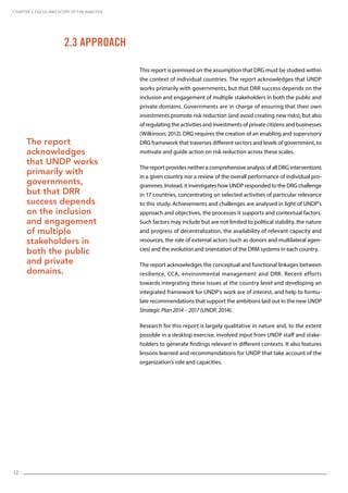 12
This report is premised on the assumption that DRG must be studied within
the context of individual countries. The report acknowledges that UNDP
works primarily with governments, but that DRR success depends on the
inclusion and engagement of multiple stakeholders in both the public and
private domains. Governments are in charge of ensuring that their own
investments promote risk reduction (and avoid creating new risks), but also
of regulating the activities and investments of private citizens and businesses
(Wilkinson, 2012). DRG requires the creation of an enabling and supervisory
DRG framework that traverses different sectors and levels of government, to
motivate and guide action on risk reduction across these scales.
The report provides neither a comprehensive analysis of all DRG interventions
in a given country nor a review of the overall performance of individual pro-
grammes. Instead, it investigates how UNDP responded to the DRG challenge
in 17 countries, concentrating on selected activities of particular relevance
to this study. Achievements and challenges are analysed in light of UNDP’s
approach and objectives, the processes it supports and contextual factors.
Such factors may include but are not limited to political stability, the nature
and progress of decentralization, the availability of relevant capacity and
resources, the role of external actors (such as donors and multilateral agen-
cies) and the evolution and orientation of the DRM systems in each country.
The report acknowledges the conceptual and functional linkages between
resilience, CCA, environmental management and DRR. Recent efforts
towards integrating these issues at the country level and developing an
integrated framework for UNDP’s work are of interest, and help to formu-
late recommendations that support the ambitions laid out in the new UNDP
Strategic Plan 2014 – 2017 (UNDP, 2014).
Research for this report is largely qualitative in nature and, to the extent
possible in a desktop exercise, involved input from UNDP staff and stake-
holders to generate findings relevant in different contexts. It also features
lessons learned and recommendations for UNDP that take account of the
organization’s role and capacities.
2.3 Approach
CHAPTER 2. Focus and Scope of the Analysis
The report
acknowledges
that UNDP works
primarily with
governments,
but that DRR
success depends
on the inclusion
and engagement
of multiple
stakeholders in
both the public
and private
domains.
 