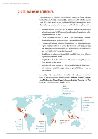 14
CHAPTER 2. Focus and Scope of the Analysis
The report covers 17 countries from five UNDP regions, i.e. Africa, Asia and
the Pacific (Asia/Pacific), Europe and the Commonwealth of Independent
States (ECIS), Latin American and Caribbean (LAC) and the Arab States. A mix
of the following selection criteria was used to identify the sample countries:
 Recipient of UNDP support to DRG: All selected countries benefited from
at least two years of UNDP support for policy, plans, legislation or other
programmes linked to DRG.
 UNDP CO interest in DRG: All UNDP COs in the selected countries
expressed an interest in assessing their contributions to DRG.
 Cross-section of levels of human development: The selected countries
represent different levels of human development (i.e. five countries at
low level, five countries at medium, six countries at high and one country
at a very high level of human development).
 Small Island Development States (SIDS): Four SIDS from three different
regions are part of the review.
 Fragility: The selected countries are at different levels of fragility, ranging
from warning to alert levels.
 Recipient of UNDP support to DRG at the local level: In 16 of the 17
selected countries, UNDP supported some type of DRG intervention at
the local level.
Annex III provides a detailed overview of the selected countries as they
relate to the above criteria. Nine countries (Colombia, Djibouti, Kyrgyz-
stan, Madagascar, Mozambique, Sri Lanka, Uganda, Vanuatu and Viet
Nam) also participated in the 2007 ILS review.
2.5 Selection of Countries
Africa
Ghana
Madagascar
Mozambique
Uganda
Asia/Pacific
Indonesia
Solomon Islands
Sri Lanka
Vanuatu
Viet Nam
ECIS
Armenia
FYR Macedonia
Kyrgyzstan
LAC
Colombia
Cuba
Ecuador
Mexico
Arab States
Djibouti
 
