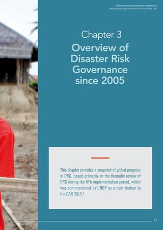 Strengthening Disaster Risk Governance:
UNDP Support during the HFA Implementation Period 2005 – 2015
17
Overview of
Disaster Risk
Governance
since 2005
Chapter 3
Strengthening Disaster Risk GovernancE:
UNDP Support during the HFA Implementation Period 2005 – 2015
This chapter provides a snapshot of global progress
in DRG, based primarily on the thematic review of
DRG during the HFA implementation period, which
was commissioned by UNDP as a contribution to
the GAR 2015.8
17
 