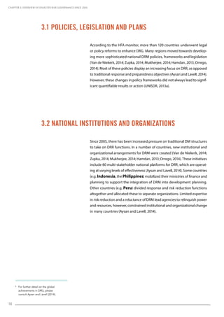 18
8
For further detail on the global
achievements in DRG, please
consult Aysan and Lavell (2014).
According to the HFA monitor, more than 120 countries underwent legal
or policy reforms to enhance DRG. Many regions moved towards develop-
ing more sophisticated national DRM policies, frameworks and legislation
(Van de Niekerk, 2014; Zupka, 2014; Mukherjee, 2014; Hamdan, 2013; Orrego,
2014). Most of these policies display an increasing focus on DRR, as opposed
to traditional response and preparedness objectives (Aysan and Lavell, 2014).
However, these changes in policy frameworks did not always lead to signif-
icant quantifiable results or action (UNISDR, 2013a).
Since 2005, there has been increased pressure on traditional DM structures
to take on DRR functions. In a number of countries, new institutional and
organizational arrangements for DRM were created (Van de Niekerk, 2014;
Zupka, 2014; Mukherjee, 2014; Hamdan, 2013; Orrego, 2014). These initiatives
include 80 multi-stakeholder national platforms for DRR, which are operat-
ing at varying levels of effectiveness (Aysan and Lavell, 2014). Some countries
(e.g. Indonesia, the Philippines) mobilized their ministries of finance and
planning to support the integration of DRM into development planning.
Other countries (e.g. Peru) divided response and risk reduction functions
altogether and allocated these to separate organizations. Limited expertise
in risk reduction and a reluctance of DRM lead agencies to relinquish power
and resources, however, constrained institutional and organizational change
in many countries (Aysan and Lavell, 2014).
3.1 Policies, Legislation and Plans
3.2 National Institutions and Organizations
CHAPTER 3. Overview of Disaster Risk Governance since 2005
 