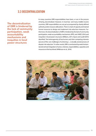 Strengthening Disaster Risk Governance:
UNDP Support during the HFA Implementation Period 2005 – 2015
19
In many countries DRR responsibilities have been, or are in the process
of being, decentralized. However, in most low- and many middle-income
countries, DRR responsibilities are not yet accompanied by clearly defined
authority and/or resource allocations. There is a lack of capacity and trained
human resources to design and implement risk reduction measures. Fur-
thermore, the decentralization of DRR is hindered by the lack of community
participation, weak accountability mechanisms (IFRC and UNDP, 2014) and
inequities in local power structures (Williams, 2011). Aysan and Lavell (2014)
identified “the heterogeneity of local actors and their competing interests
[as] one of the core challenges of achieving […] a locally owned process of
disaster risk reduction.” In other words, DRR is constrained by weak horizon-
tal and vertical integration of actors, interests, responsibilities, capacities and
resources at the local level (Wilkinson et al., 2014).
3.3 Decentralization
The decentralization
of DRR is hindered by
the lack of community
participation, weak
accountability
mechanisms and
inequities in local
power structures
Community risk mapping exercise, Cambodia © UNDP Cambodia
 