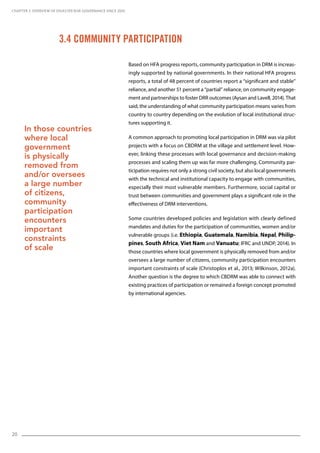 20
Based on HFA progress reports, community participation in DRM is increas-
ingly supported by national governments. In their national HFA progress
reports, a total of 48 percent of countries report a “significant and stable”
reliance, and another 51 percent a “partial” reliance, on community engage-
ment and partnerships to foster DRR outcomes (Aysan and Lavell, 2014). That
said, the understanding of what community participation means varies from
country to country depending on the evolution of local institutional struc-
tures supporting it.
A common approach to promoting local participation in DRM was via pilot
projects with a focus on CBDRM at the village and settlement level. How-
ever, linking these processes with local governance and decision-making
processes and scaling them up was far more challenging. Community par-
ticipation requires not only a strong civil society, but also local governments
with the technical and institutional capacity to engage with communities,
especially their most vulnerable members. Furthermore, social capital or
trust between communities and government plays a significant role in the
effectiveness of DRM interventions.
Some countries developed policies and legislation with clearly defined
mandates and duties for the participation of communities, women and/or
vulnerable groups (i.e. Ethiopia, Guatemala, Namibia, Nepal, Philip-
pines, South Africa, Viet Nam and Vanuatu; IFRC and UNDP, 2014). In
those countries where local government is physically removed from and/or
oversees a large number of citizens, community participation encounters
important constraints of scale (Christoplos et al., 2013; Wilkinson, 2012a).
Another question is the degree to which CBDRM was able to connect with
existing practices of participation or remained a foreign concept promoted
by international agencies.
3.4 Community Participation
CHAPTER 3. Overview of Disaster Risk Governance since 2005
In those countries
where local
government
is physically
removed from
and/or oversees
a large number
of citizens,
community
participation
encounters
important
constraints
of scale
 