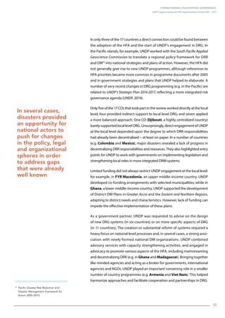 Strengthening Disaster Risk Governance:
UNDP Support during the HFA Implementation Period 2005 – 2015
33
In only three of the 17 countries a direct connection could be found between
the adoption of the HFA and the start of UNDP’s engagement in DRG. In
the Pacific islands, for example, UNDP worked with the South Pacific Applied
Geoscience Commission to translate a regional policy framework for DRR
and DM14
into national strategies and plans of action. However, the HFA did
not generally give rise to new UNDP programmes, although references to
HFA priorities became more common in programme documents after 2005
and in government strategies and plans that UNDP helped to elaborate. A
number of very recent changes in DRG programming (e.g. in the Pacific) are
related to UNDP’s Strategic Plan 2014-2017, reflecting a more integrated risk
governance agenda (UNDP, 2014).
Only five of the 17 COs that took part in the review worked directly at the local
level; four provided indirect support to local level DRG; and seven applied
a more balanced approach. One CO (Djibouti, a highly centralized country)
barely supported local level DRG. Unsurprisingly, direct engagement of UNDP
at the local level depended upon the degree to which DRR responsibilities
had already been decentralized – at least on paper. In a number of countries
(e.g. Colombia and Mexico), major disasters revealed a lack of progress in
decentralizing DRR responsibilities and resources. They also highlighted entry
points for UNDP to work with governments on implementing legislation and
strengthening local roles in more integrated DRM systems.
Limited funding did not always restrict UNDP engagement at the local level:
for example, in FYR Macedonia, an upper middle-income country, UNDP
developed co-funding arrangements with selected municipalities; while in
Ghana, a lower middle-income country, UNDP supported the development
of District DM Plans in Greater Accra and the Eastern and Northern Regions,
adapting to district needs and characteristics. However, lack of funding can
impede the effective implementation of these plans.
As a government partner, UNDP was requested to advise on the design
of new DRG systems (in six countries) or on more specific aspects of DRG
(in 11 countries). The creation or substantial reform of systems required a
heavy focus on national level processes and, in several cases, a strong asso-
ciation with newly formed national DM organizations. UNDP combined
advisory services with capacity strengthening activities, and engaged in
advocacy to promote various aspects of the HFA, including mainstreaming
and decentralizing DRR (e.g. in Ghana and Madagascar). Bringing together
like-minded agencies and acting as a broker for governments, international
agencies and NGOs, UNDP played an important convening role in a smaller
number of country programmes (e.g. Armenia and Viet Nam). This helped
harmonize approaches and facilitate cooperation and partnerships in DRG.
In several cases,
disasters provided
an opportunity for
national actors to
push for changes
in the policy, legal
and organizational
spheres in order
to address gaps
that were already
well known
14
   Pacific Disaster Risk Reduction and
Disaster Management Framework for
Action 2005–2015.
 