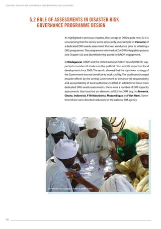 36
5.2 Role of Assessments in Disaster Risk
Governance Programme Design
As highlighted in previous chapters, the concept of DRG is quite new. So it is
unsurprising that this review came across only one example (in Vanuatu) of
a dedicated DRG needs assessment that was conducted prior to initiating a
DRG programme. The programme informed a CCA/DRR integration process
(see Chapter 5.6) and identified entry points for UNDP engagement.
In Madagascar, UNDP and the United Nations Children’s Fund (UNICEF) sup-
ported a number of studies on the political crisis and its impact on local
development since 2009. The results showed that the top-down strategy of
the Government was not beneficial to local stability. The studies encouraged
broader efforts by the central Government to enhance the responsibility
and accountability of local authorities in DRM. In addition to these more
dedicated DRG needs assessments, there were a number of DRR capacity
assessments that touched on elements of ILS for DRM (e.g. in Armenia,
Ghana, Indonesia, FYR Macedonia, Mozambique and Viet Nam). Some-
times these were directed exclusively at the national DM agency.
CHAPTER 5. Disaster Risk Governance: UNDP Experiences in 17 Countries
Community risk mapping in Sudan © UNDP Sudan
 