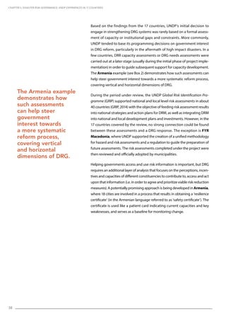 38
Based on the findings from the 17 countries, UNDP’s initial decision to
engage in strengthening DRG systems was rarely based on a formal assess-
ment of capacity or institutional gaps and constraints. More commonly,
UNDP tended to base its programming decisions on government interest
in DRG reform, particularly in the aftermath of high impact disasters. In a
few countries, DRR capacity assessments or DRG needs assessments were
carried out at a later stage (usually during the initial phase of project imple-
mentation) in order to guide subsequent support for capacity development.
The Armenia example (see Box 2) demonstrates how such assessments can
help steer government interest towards a more systematic reform process,
covering vertical and horizontal dimensions of DRG.
During the period under review, the UNDP Global Risk Identification Pro-
gramme (GRIP) supported national and local level risk assessments in about
40 countries (GRIP, 2014) with the objective of feeding risk assessment results
into national strategies and action plans for DRM, as well as integrating DRM
into national and local development plans and investments. However, in the
17 countries covered by the review, no strong connection could be found
between these assessments and a DRG response. The exception is FYR
Macedonia, where UNDP supported the creation of a unified methodology
for hazard and risk assessments and a regulation to guide the preparation of
future assessments. The risk assessments completed under the project were
then reviewed and officially adopted by municipalities.
Helping governments access and use risk information is important, but DRG
requires an additional layer of analysis that focuses on the perceptions, incen-
tives and capacities of different constituencies to contribute to, access and act
upon that information (i.e. in order to agree and prioritize viable risk reduction
measures). A potentially promising approach is being developed in Armenia,
where 18 cities are involved in a process that results in obtaining a ‘resilience
certificate’ (in the Armenian language referred to as ’safety certificate’). The
certificate is used like a patient card indicating current capacities and key
weaknesses, and serves as a baseline for monitoring change.
CHAPTER 5. Disaster Risk Governance: UNDP Experiences in 17 Countries
The Armenia example
demonstrates how
such assessments
can help steer
government
interest towards
a more systematic
reform process,
covering vertical
and horizontal
dimensions of DRG.
 