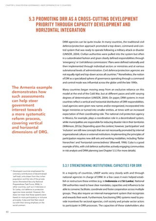 40
18
Developed countries emphasized the
voluntary contributions of decentralized
‘self-help’ units drawn from the civilian
population and the role of the private
sector (Homeland Security National
Preparedness Task Force, 2006). In
other countries, such as in Indonesia or
Sri Lanka, civil defence or protection
agencies never existed. However, this
does not mean that these systems were
based on more participatory or inclusive
principles. Cuba and Viet Nam stand
out with their strong emphasis on the
social contract.
DRM agencies can be quite insular. In many countries, the traditional civil
defence/protection approach promoted a top-down, command-and-con-
trol system that was ready to operate following a military attack or disaster
(UNISDR, 2004). Civilian authorities were pulled into the system but often
in a subordinated fashion and given clearly defined responsibilities through
‘emergency’ or ‘civil defence commissions’. Plans were defined nationally and
then implemented through individual sectors or ministries and at various
subnational levels of administration. Civil defence/protection agencies are
not equally rigid and top-down across all countries.18
Nonetheless, the notion
of DM as a specialized sphere of governance operating through a command
and control mode was influential across the globe until the late 1990s.
Many countries began moving away from an exclusive reliance on this
model at the end of the Cold War, but at different paces and with varying
degrees of determination (UNISDR, 2004). On paper, DRM systems in most
countries reflect a vertical and horizontal distribution of DRR responsibilities.
Lead agencies were given new names and/or reorganized, incorporated into
larger ministries or turned into smaller entities, at times with an increased
expectation of their coordinating role. The national civil protection agency
in Mexico, for example, plays a coordination role in a decentralized system,
while municipalities are responsible for reducing disaster risk in their territories
(Wilkinson, 2012a). Depending upon the context, however, ‘participation’ and
‘inclusion’ are still new concepts that are not necessarily promoted by internal
organizational culture or external institutions. Implementing the principles of
participation requires new skill sets and working modalities, including ‘flatter
hierarchies’ and ‘horizontal connectedness’ (Maxwell, 1996). Cuba is a good
example of this, with civil defence authorities actively engaging communities
in risk analysis and DRM planning (see Chapter 5.5.3 for more details).
5.3.1 Strengthening Institutional Capacities for DRR
In a majority of countries, UNDP works very closely with and through
national agencies in charge of DRM. In a few cases it even helped estab-
lish or restructure these entities (e.g. in Indonesia and Sri Lanka). National
DM authorities need to have clear mandates, capacities and influence to be
able to convene, facilitate, coordinate and foster cooperation across multiple
groups. They also require an internal management system that recognizes
and rewards their work. Furthermore, functioning DRG systems need to pro-
vide incentives for sectoral agencies, civil society and private sector actors
to participate in DRR processes. The capacities of these stakeholders also
5.3 Promoting DRR as a Cross-Cutting Development
Priority through Capacity Development and
Horizontal Integration
CHAPTER 5. Disaster Risk Governance: UNDP Experiences in 17 Countries
The Armenia example
demonstrates how
such assessments
can help steer
government
interest towards
a more systematic
reform process,
covering vertical
and horizontal
dimensions of DRG.
 