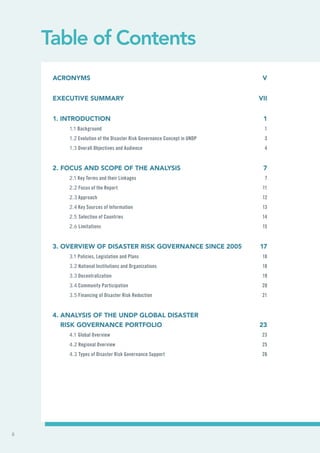 Table of Contents
Acronyms	V
Executive Summary	 VII
1. Introduction	 1
1.1 Background	 1
1.2 Evolution of the Disaster Risk Governance Concept in UNDP	 3
1.3 Overall Objectives and Audience	 4
2. Focus and Scope of the Analysis	 7
2.1 Key Terms and their Linkages	 7
2.2 Focus of the Report	 11
2.3 Approach	 12
2.4 Key Sources of Information	 13
2.5 Selection of Countries	 14
2.6 Limitations	15
3. Overview of Disaster Risk Governance since 2005	 17
3.1 Policies, Legislation and Plans	 18
3.2 National Institutions and Organizations	 18
3.3 Decentralization	 19
3.4 Community Participation	 20
3.5 Financing of Disaster Risk Reduction	 21
4. Analysis of the UNDP Global Disaster
Risk Governance Portfolio	 23
4.1 Global Overview	 23
4.2 Regional Overview	 25
4.3 Types of Disaster Risk Governance Support	 26
ii
 