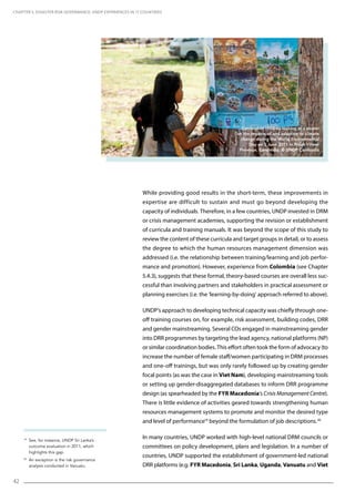 42
19
See, for instance, UNDP Sri Lanka’s
outcome evaluation in 2011, which
highlights this gap.
20
An exception is the risk governance
analysis conducted in Vanuatu.
While providing good results in the short-term, these improvements in
expertise are difficult to sustain and must go beyond developing the
capacity of individuals. Therefore, in a few countries, UNDP invested in DRM
or crisis management academies, supporting the revision or establishment
of curricula and training manuals. It was beyond the scope of this study to
review the content of these curricula and target groups in detail, or to assess
the degree to which the human resources management dimension was
addressed (i.e. the relationship between training/learning and job perfor-
mance and promotion). However, experience from Colombia (see Chapter
5.4.3), suggests that these formal, theory-based courses are overall less suc-
cessful than involving partners and stakeholders in practical assessment or
planning exercises (i.e. the ‘learning-by-doing’ approach referred to above).
UNDP’s approach to developing technical capacity was chiefly through one-
off training courses on, for example, risk assessment, building codes, DRR
and gender mainstreaming. Several COs engaged in mainstreaming gender
into DRR programmes by targeting the lead agency, national platforms (NP)
or similar coordination bodies. This effort often took the form of advocacy (to
increase the number of female staff/women participating in DRM processes
and one-off trainings, but was only rarely followed up by creating gender
focal points (as was the case in Viet Nam), developing mainstreaming tools
or setting up gender-disaggregated databases to inform DRR programme
design (as spearheaded by the FYR Macedonia’s Crisis Management Centre).
There is little evidence of activities geared towards strengthening human
resources management systems to promote and monitor the desired type
and level of performance19
beyond the formulation of job descriptions.20
In many countries, UNDP worked with high-level national DRM councils or
committees on policy development, plans and legislation. In a number of
countries, UNDP supported the establishment of government-led national
DRR platforms (e.g. FYR Macedonia, Sri Lanka, Uganda, Vanuatu and Viet
CHAPTER 5. Disaster Risk Governance: UNDP Experiences in 17 Countries
Cambodian children looking at a poster
on the impacts of and adaption to climate
change during the World Environmental
Day on 5 June 2011 in Preah Vihear
Province, Cambodia. © UNDP Cambodia
 